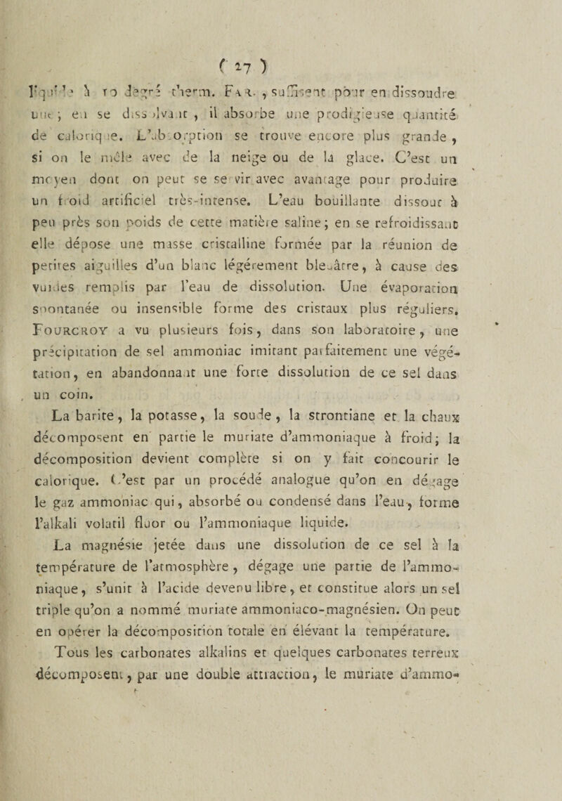 îr ] v 1 ' à to degré tberrn. F\r. , sussent pour en:dissoudre mit ; e i se diss 4va.ic , il absorbe une prodige use quantité de calorique. L’ab o.-ption se trouve encore plus grande , si on le mole avec de la neige ou de la glace. C’est un moyen donc on peut se se vir avec avantage pour produire un f oid artificiel très-intense. L’eau bouillante dissout à peu près son poids de cette matièie saline; en se refroidissant elle dépose une masse cristalline formée par la réunion de petites aiguilles d’un blanc légèrement bleuâtre, à cause des v u i. i e s remplis par l’eau de dissolution. Une évaporation spontanée ou insensible forme des cristaux plus réguliers. Fourcroy a vu plusieurs fois, dans son laboratoire, une précipitation de sel ammoniac imitant paifairemenc une végé¬ tation, en abandonna it une forte dissolution de ce sel dans un coin. La barite, la potasse, la soude, la strontiane et la chaux décomposent en partie le muriate d’ammoniaque à froid; la décomposition devient complète si on y fait concourir le calorique. L’est par un procédé analogue qu’on en dégage le gaz ammoniac qui, absorbé ou condensé dans l’eau-, forme l’alkali volatil fluor ou l’ammoniaque liquide. La magnésie jetée dans une dissolution de ce sel à îa température de l’atmosphère , dégage une partie de l’ammo¬ niaque, s’unit à l’acide devenu libre, et constitue alors un se! triple qu’on a nommé muriate ammoniaco-magnésien. On peuc en opérer la décomposition totale en élévant la température. Tous les carbonates alkalins er quelques carbonates terreux décomposent, par une double attiaction, le muriate d’ammo»