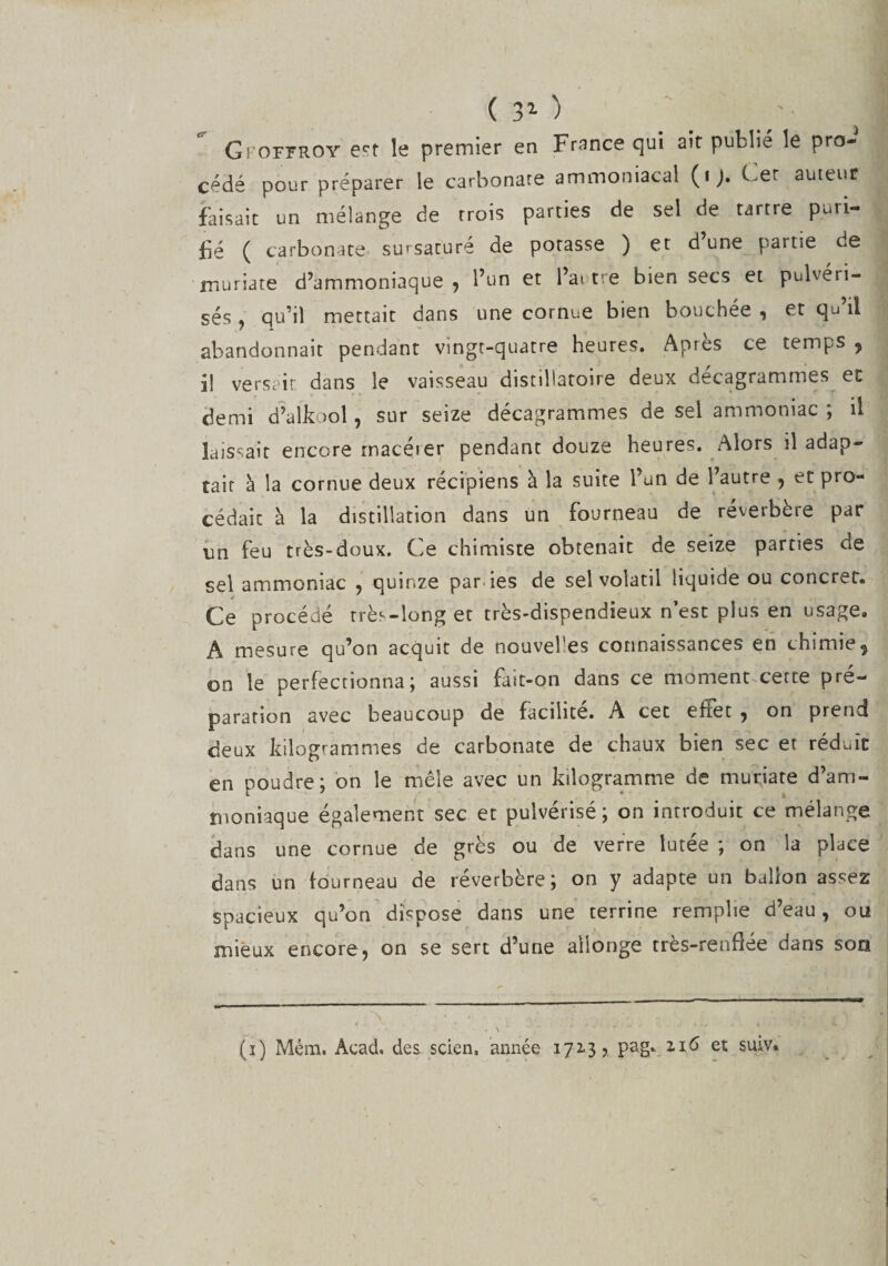 (30 '■ 1 Gi'Offroy ect le premier en France qui air publie le pro¬ cédé pour préparer le carbonate ammoniacal (t). Cet auteur faisait un mélange de trois parties de sel de tartre puri¬ fié ( carbonate sursaturé de potasse ) et d’une partie de muriate d’ammoniaque, l’un et l’autre bien secs et pulvéri¬ sés , qu’il mettait dans une cornue bien bouchée , et qu’il abandonnait pendant vingt-quatre heures. Aptes ce temps , il versait dans le vaisseau disrillaroire deux décagrammes et demi d’alkool, sur seize décagrammes de sel ammoniac ; il laissait encore macéier pendant douze heures. Alors il adap¬ tait à la cornue deux récipiens à la suite l’un de l’autre , et pro¬ cédait à la distillation dans un fourneau de réverbère par un feu très-doux. Ce chimiste obtenait de seize parties de sel ammoniac , quinze par des de sel volatil liquide ou concret. Ce procédé rrès-long et très-dispendieux n’est plus en usage. A mesure qu’on acquit de nouvel es connaissances en chimie, on le perfectionna; aussi fait-on dans ce moment cette pré¬ paration avec beaucoup de facilite. A cet efiet , on prend deux kilogrammes de carbonate de chaux bien sec et réduit en poudre; on le mêle avec un kilogramme de muriate d’arri- ïuoniaque également sec et pulvérisé; on introduit ce mélange dans une cornue de grès ou de verre lutée ; on la place dans un fourneau de réverbère; on y adapte un ballon assez spacieux qu’on dispose dans une terrine remplie d’eau, ou mieux encore, on se sert d’une allonge très-renflée dans son (i) Mém. Acad. des. scien, armée 1713? pag. 2.16 et suiv*