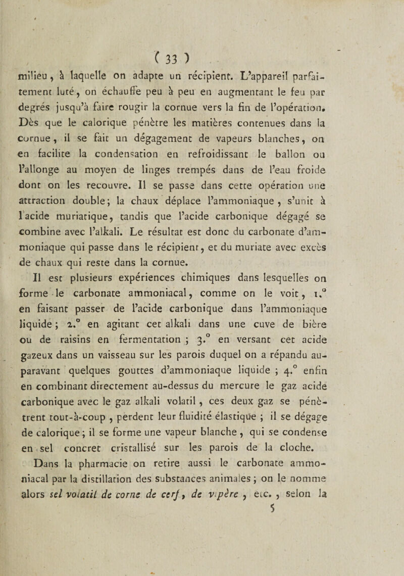 milieu, à laquelle on adapte un récipient. L’appareil parfai¬ tement luté, on échauffe peu à peu en augmentant le feu par degrés jusqu’à faire rougir la cornue vers la fin de l’opération. Dès que le calorique pénètre les matières contenues dans la curnue , il se fair un dégagement de vapeurs blanches, on en facilite la condensation en refroidissant le ballon ou l’allonge au moyen de linges trempés dans de l’eau froide dont on les recouvre. Il se passe dans cette opération une attraction double; la chaux déplace l’ammoniaque, s’unit à 1 acide muriatique, tandis que l’acide carbonique dégagé se combine avec l’alkali. Le résultat est donc du carbonate d’am¬ moniaque qui passe dans le récipient, et du muriate avec excès de chaux qui reste dans la cornue. Il esc plusieurs expériences chimiques dans lesquelles on forme le carbonate ammoniacal, comme on le voit, u° en faisant passer de l’acide carbonique dans l’ammoniaque liquide ; 2.0 en agitant cet alkali dans une cuve de bière ou de raisins en fermentation ; 3.0 en versant cet acide gazeux dans un vaisseau sur les parois duquel on a répandu au¬ paravant quelques gouttes d’ammoniaque liquide ; 4.0 enfin en combinant directement au-dessus du mercure le gaz acide carbonique avec le gaz alkali volatil , ces deux gaz se pénè¬ trent tout-à-coup , perdent leur fluidité élastique ; il se dégage de calorique; il se forme une vapeur blanche , qui se condense en sel concret cristallisé sur les parois de la cloche. Dans la pharmacie on retire aussi le carbonate ammo¬ niacal par la distillation des substances animales; on le nomme alors sel votaùl de corne de cerj, de v père , eic. , selon la 5