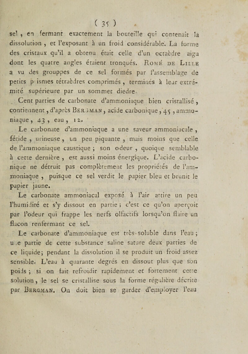 ( 31 ) sel , en fermant exactement la bouteille qui contenait la dissolution , et l’exposant à un froid considérable. La forme des cristaux qu’il a obtenu était celle d’un octaèdre aigu dont les quatre angles étaient tronqués. Rome de Lille a vu des grouppes de ce sel formés par l’assemblage de petits p'ismes tétraèdres comprimés , terminés à leur extré¬ mité supérieure par un sommet diedre Cent parties de carbonate d’ammoniaque bien cristallisé , contiennent,d’après Bergman, acide carbonique , 45 , ammo¬ niaque , 43 , eau , 12. Le carbonate d’ammoniaque a une saveur ammoniacale , fétide , urineuse , un peu piquante , mais moins que celle de l’ammoniaque caustique ; son odeur , quoique semblable à cette dernière , est aussi moins énergique. L’acide carbo¬ nique ne détruit pas complètement les propriétés de l’am¬ moniaque , puisque ce sel verdit le papier bleu et brunit le papier jaune. Le carbonate ammoniacal exposé à l’air attire un peu l’humidité et s’y dissout en partie ; c’est ce qu’on aperçoit par l’odeur qui frappe les nerfs olfactifs lorsqu’on flaire un flacon renfermant ce sel. Le carbonate d’ammoniaque est très soluble dans l’eau; u .e partie de cette substance saline sature deux parties de ce liquide; pendant la dissolution il se produit un froid assez sensible. L’eau à quarante degrés en dissout plus que son poids ; si on fait refroidir rapidement et fortement cetre solution , le sel se cristallise sous la forme régulière décrite par Bergman. On doit bien se garder d’employer l’eau