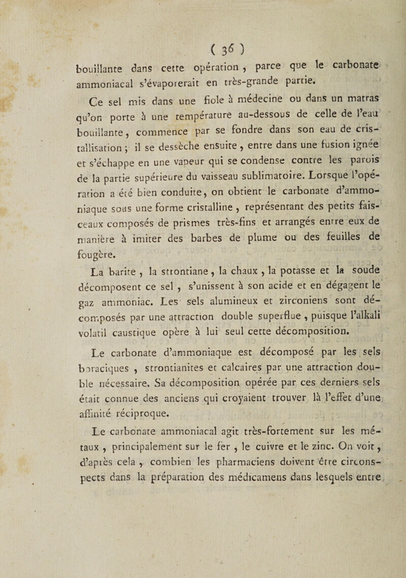 ( ) bouillante dans cette opération , parce que le carbonate ammoniacal s’évaporerait en très-grande partie. Ce sel mis dans une fiole à médecine ou dans un matras qu’on porte à une température au-dessous de celle de l’eau bouillante , commence par se fondre dans son eau de cris¬ tallisation ; il se dessèche ensuite , entre dans une fusion ignée et s’échappe en une vapeur qui se condense contre les parois de la partie supérieure du vaisseau sublimatoire. Lorsque l’opé¬ ration a été bien conduite, on obtient le carbonate d’ammo¬ niaque sous une forme cristalline , représentant des petits fais¬ ceaux composés de prismes très-fins et arrangés entre eux de manière à imiter des barbes de plume ou des feuilles de fougère. La barite , la sttontiane, la chaux , la potasse et la soude décomposent ce sel , s’unissent à son acide et en dégagent le gaz ammoniac. Les sels alumineux et zirconiens sont dé¬ composés par une attraction double superflue , puisque l’aikali volatil caustique opère à lui seul cette décomposition. Le carbonate d’ammoniaque esc décomposé par les sels boraciques , strontianites et calcaires par une attraction dou¬ ble nécessaire. Sa décomposition opérée par ces derniers sels était connue des anciens qui croyaient trouver là l’effet d’une affinité réciproque. Le carbonate ammoniacal agit très-fortement sur les mé¬ taux , principalement suf le fer , le cuivre et le zinc. On voit, d’api es cela , combien les pharmaciens doi vent êrre circons¬ pects dans la préparation des médicamens dans lesquels entre