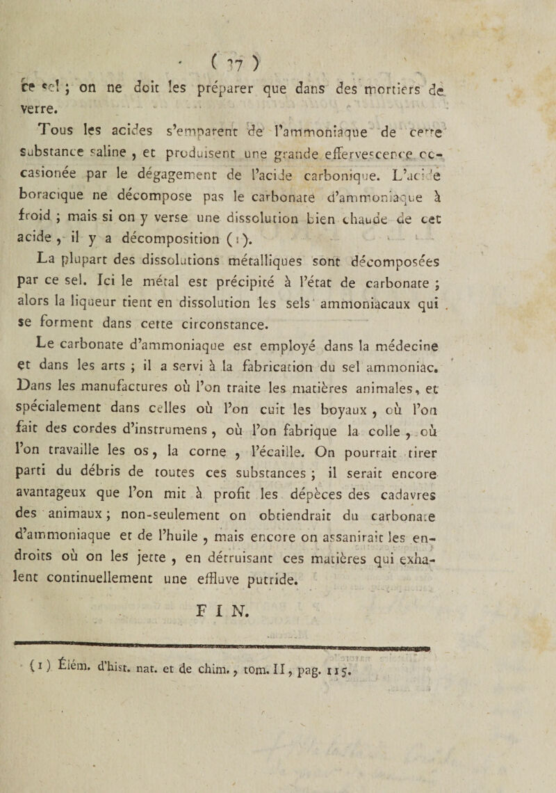 ( 17 ) ce *eî ; on ne doit les préparer que dans des mortiers de verre. Tous les acides s’emparent de l’ammoniaque de certe substance saline , et produisent une grande effervescence cc- casionée par le dégagement de l’acide carbonique. L’uci 'e boracique ne décompose pas le carbonate d’ammoniaque à froid ; mais si on y verse une dissolution bien chaude de cet acide 9 il y a décomposition (i). La plupart des dissolutions métalliques sont décomposées par ce sel. Ici le métal est précipité à l’état de carbonate ; alors la liqueur tient en dissolution les sels ammoniacaux qui se forment dans cette circonstance. Le carbonate d’ammoniaque est employé dans la médecine çt dans les arts ; il a servi à la fabrication du sel ammoniac. Dans les manufactures où l’on traite les matières animales, et spécialement dans celles où l’on cuit les boyaux , où l’on fait des cordes d’instrumens , où l’on fabrique la colle ? où Ion travaille les os, la corne , l’écaille. On pourrait tirer parti du débris de toutes ces substances ; il serait encore avantageux que l’on mit à profit les dépèces des cadavres des animaux ; non-seulement on obtiendrait du carbonate d’ammoniaque et de l’huile , mais encore on assanirait les en¬ droits ou on les jette , en détruisant ces matières qui exha¬ lent continuellement une effluve putride. F I N. {i ) Élém. d’hist. nat. et de chim, ? tom. II ? pag. 115.