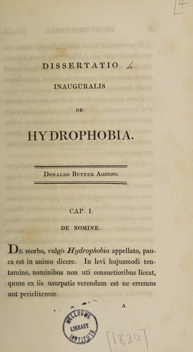 DISSERTATIO / INAUGURALIS SE HYDROPHOBIA. Donaldo Butter Auctore. CAP. I. DE NOMINE. D E morbo, vulgo Hydrophobia appellato, pau¬ ca est in animo dicei;e. In levi hujusmodi ten¬ tamine, nominibus non uti consuetioribus liceat, quum ex iis usurpatis verendum est ne erremus aut periclitemur.
