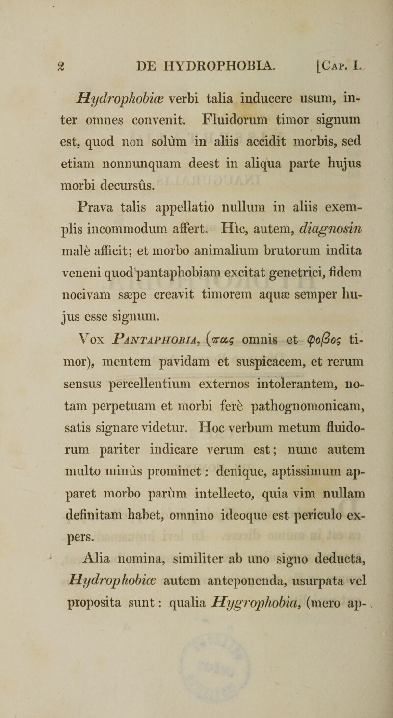 Mychophohice verbi talia inducere usum, in¬ ter omnes convenit. Fluidorum timor signum est, quod non solum in aliis accidit morbis, sed etiam nonnunquam deest in aliqua parte hujus morbi decursus. Prava talis appellatio nullum in aliis exem¬ plis incommodum affert. Hic, autem, diagnosin male afficit; et morbo animalium brutorum indita veneni quod'pantaphobiam excitat genetrici, fidem nocivam saepe creavit timorem aquae semper hu¬ jus esse signum. Vox Pantaphobia, (‘irag omnis et &lt;po(Bog ti¬ mor), mentem pavidam et suspicacem, et rerum sensus percellentium externos intolerantem, no¬ tam perpetuam et morbi fer^ pathognomonicam, satis signare videtur. Hoc verbum metum fluido¬ rum pariter indicare verum est; nunc autem multo miniis prominet; denique, aptissimum ap¬ paret morbo parum intellecto, quia vim nullam definitam habet, omnino ideoque est periculo ex¬ pers. Alia nomina, similiter ab uno signo deducta, Mydrophohicc autem anteponenda, usurpata vel proposita sunt: qualia Hygrophobia, (mero ap-