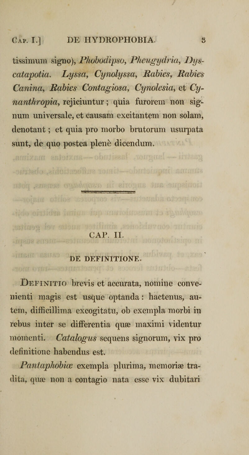 Cap. I.] DE HYDROPHOBIA. S tissimum signo), Phohodiyso^ Pheugydria, Pys- catapotia. Lyssa, Cynolyssa, Rabies, Rabies Canina, Rabies Contagiosa, Cynolesia, et Q/- nanthropia, rejiciuntur; quia furorem non sig¬ num universale, et causam excitantem non solam, denotant; et quia pro morbo brutorum usurpata sunt, de quo postea plene dicendum. CAP. II. ' DE DEFINITIONE. Definitio brevis et accurata, nomine conve¬ nienti magis est usque optanda: hactenus, au¬ tem, difficillima excogitatu, ob exempla morbi in rebus inter se differentia quae maximi videntur momenti. Catalogus sequens signorum, vix pro definitione habendus est. Pantaphobice exempla plurima, memoriae tra¬ dita, quae non a contagio nata esse vix dubitari