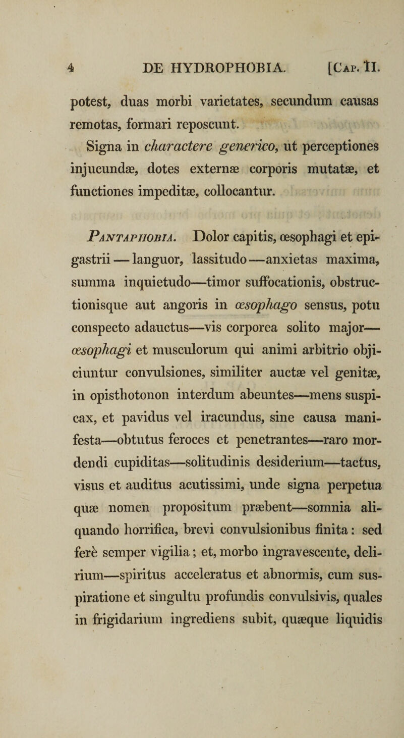 potest, duas morbi varietates, secundum causas remotas, formari reposcunt. Signa in charactere generico^ ut perceptiones injucundse, dotes externae corporis mutatae, et functiones impeditae, collocantur. Pantaphobia. Dolor capitis, oesophagi et epi¬ gastrii— languor, lassitudo—anxietas maxima, summa inquietudo—timor suffocationis, obstruc¬ tionisque aut angoris in oesophago sensus, potu conspecto adauctus—vis corporea solito major— oesophagi et musculorum qui animi arbitrio obji¬ ciuntur convulsiones, similiter auctae vel genitae, in opisthotonon interdum abeuntes—^mens suspi¬ cax, et pavidus vel iracundus, sine causa mani¬ festa—obtutus feroces et penetrantes—^raro mor¬ dendi cupiditas—solitudinis desiderium—tactus, visus et auditus acutissimi, unde signa perpetua quae nomen propositum praebent—somnia ali¬ quando horrifica, brevi convulsionibus finita: sed fer^ semper vigilia; et, morbo ingravescente, deli¬ rium—spiritus acceleratus et abnormis, cum sus¬ piratione et singultu profundis convulsivis, quales in frigidarium ingrediens subit, quaeque liquidis