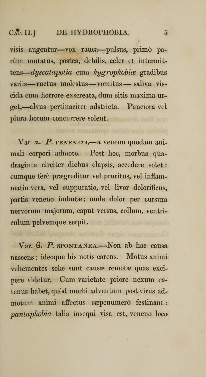 visis augentur—vox rauca—pulsus, primo pa¬ rum mutatus, postea, debilis, celer et intermit¬ tens—dyscatapotia cum hygrophohice gradibus variis—ructus molestus—vomitus—saliva vis- cida cum horrore exscreata, dum sitis maxima ur¬ get,—alvus pertinaciter adstricta. Pauciora vel plura horum concurrere solent. Var a. P. venenata,—a veneno quodam ani¬ mali corpori admoto. Post hoc, morbus qua¬ draginta circiter diebus elapsis, accedere solet: eumque fer^ praegreditur vel pruritus, vel inflam¬ matio vera, vel suppuratio, vel livor dolorificuSj partis veneno imbutae; unde dolor per cursum nervorum majorum, caput versus, collum, ventri¬ culum pelvemque serpit. Var. ]8. P, spontanea.—Non ab hac causa nascens; ideoque his notis carens. Motus animi vehementes solae sunt causae remotae quas exci¬ pere videtur. Cum varietate priore nexum ea- tenus habet, quod morbi adventum post virus ad¬ motum animi alFectus saepenumer5 festinant : pantaphobia talia insequi visa est, veneno loco