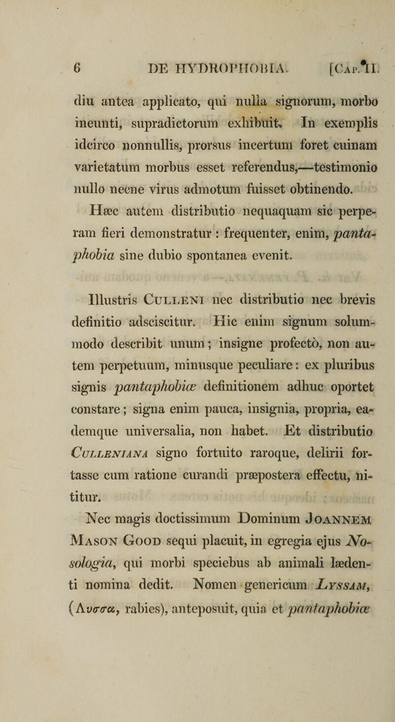 diu antea applicato, qui nulia signorum, morbo ineunti, supradictorum exhibuit* In exemplis idcirco nonnullis, prorsus incertum foret cuinam varietatum morbus esset referendus,—testimonio nullo necne virus admotum fuisset obtinendo. Hsec autem distributio nequaquam sic perpe¬ ram fieri demonstratur r frequenter, enim, panta^ phobia sine dubio spontanea evenit. Illustris CuLLENi nec distributio nec brevis definitio adsciscitur. Hic enim signum solum¬ modo describit unum; insigne profecto, non au¬ tem perpetuum, minusque peculiare: ex pluribus signis pantaphobice definitionem adhuc oportet constare; signa enim pauca, insignia, propria, ea* demque universalia, non habet. Et distributio CuLLENiANA sigiio fortuito raroque, delirii for¬ tasse cum ratione curandi praepostera effectu, ni¬ titur* Nec magis doctissimum Dominum Joannem Mason Good sequi placuit, in egregia ejus No- sologia, qui morbi speciebus ab animali laeden¬ ti nomina dedit. Nomen genericum Lyssam, {Av(r(roi, rabies), anteposuit, quia et pantaphobice