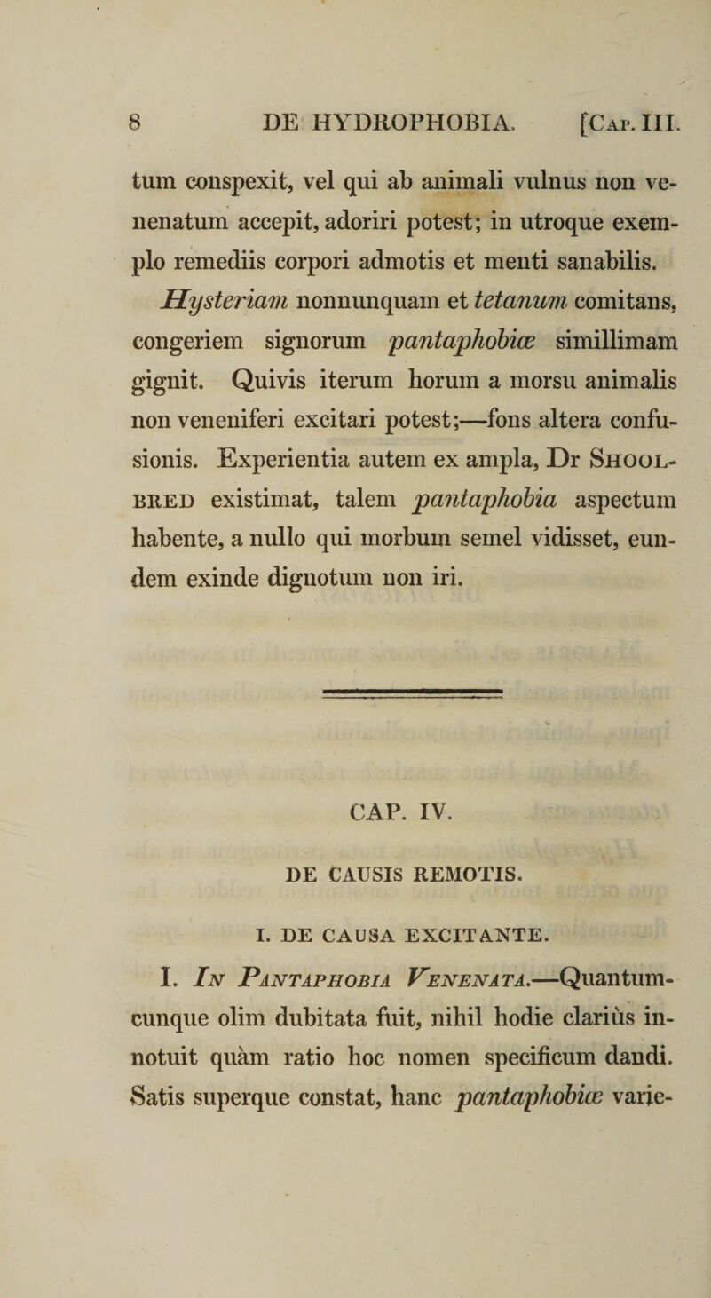 tum conspexit, vel qui ab animali vulnus non ve¬ nenatum accepit, adoriri potest; in utroque exem¬ plo remediis corpori admotis et menti sanabilis. Hysteriam nonnunquam et tetanum, comitans, congeriem signorum pantaphohice simillimam gignit. Quivis iterum horum a morsu animalis non veneniferi excitari potest;—fons altera confu¬ sionis. Experientia autem ex ampla, Dr Shool- BRED existimat, talem pantaphohia aspectum habente, a nullo qui morbum semel vidisset, eun¬ dem exinde dignotum non iri. GAP. IV. DE CAUSIS REMOTIS. I. DE CAUSA EXCITANTE. I. In Pantaphobia Venenata,—Quantum¬ cunque olim dubitata fuit, nihil hodie clarius in¬ notuit quam ratio hoc nomen specificum dandi. Satis superque constat, hanc pantaphobive varie-