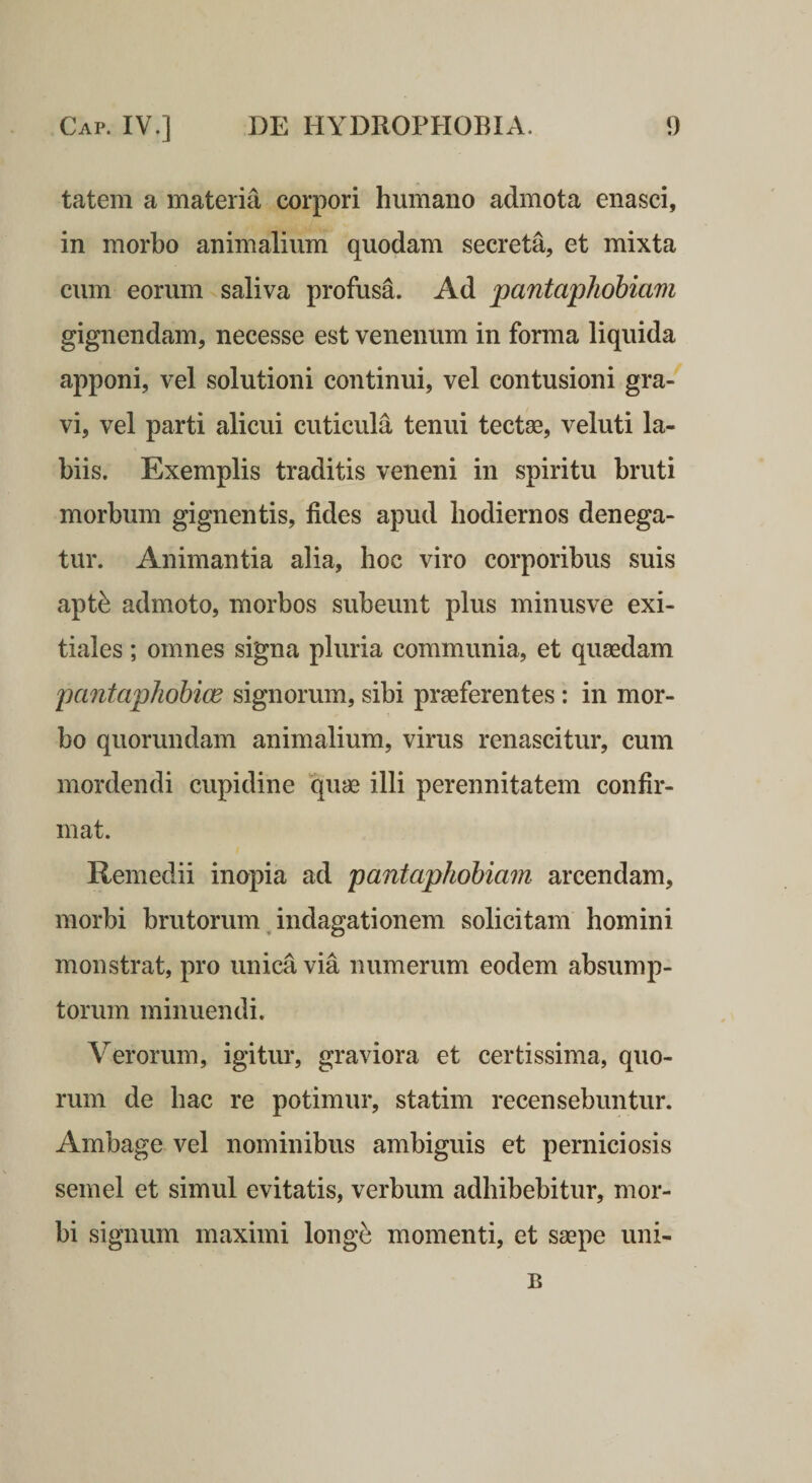 tatem a materia corpori humano admota enasci, in morbo animalium quodam secreta, et mixta cum eorum saliva profusa. Ad pantaphobiam gignendam, necesse est venenum in forma liquida apponi, vel solutioni continui, vel contusioni gra¬ vi, vel parti alicui cuticula tenui tectse, veluti la¬ biis. Exemplis traditis veneni in spiritu bruti morbum gignentis, fides apud hodiernos denega¬ tur. Animantia alia, hoc viro corporibus suis apt^ admoto, morbos subeunt plus minusve exi¬ tiales ; omnes signa pluria communia, et quaedam pantaphohioe signorum, sibi praeferentes: in mor¬ bo quorundam animalium, virus renascitur, cum mordendi cupidine quae illi perennitatem confir¬ mat. Remedii inopia ad pantaphohiam arcendam, morbi brutorum, indagationem solicitam homini monstrat, pro unica via numerum eodem absump¬ torum minuendi. Verorum, igitur, graviora et certissima, quo¬ rum de bac re potimur, statim recensebuntur. Ambage vel nominibus ambiguis et perniciosis semel et simul evitatis, verbum adhibebitur, mor¬ bi signum maximi long^ momenti, et saepe uni- B