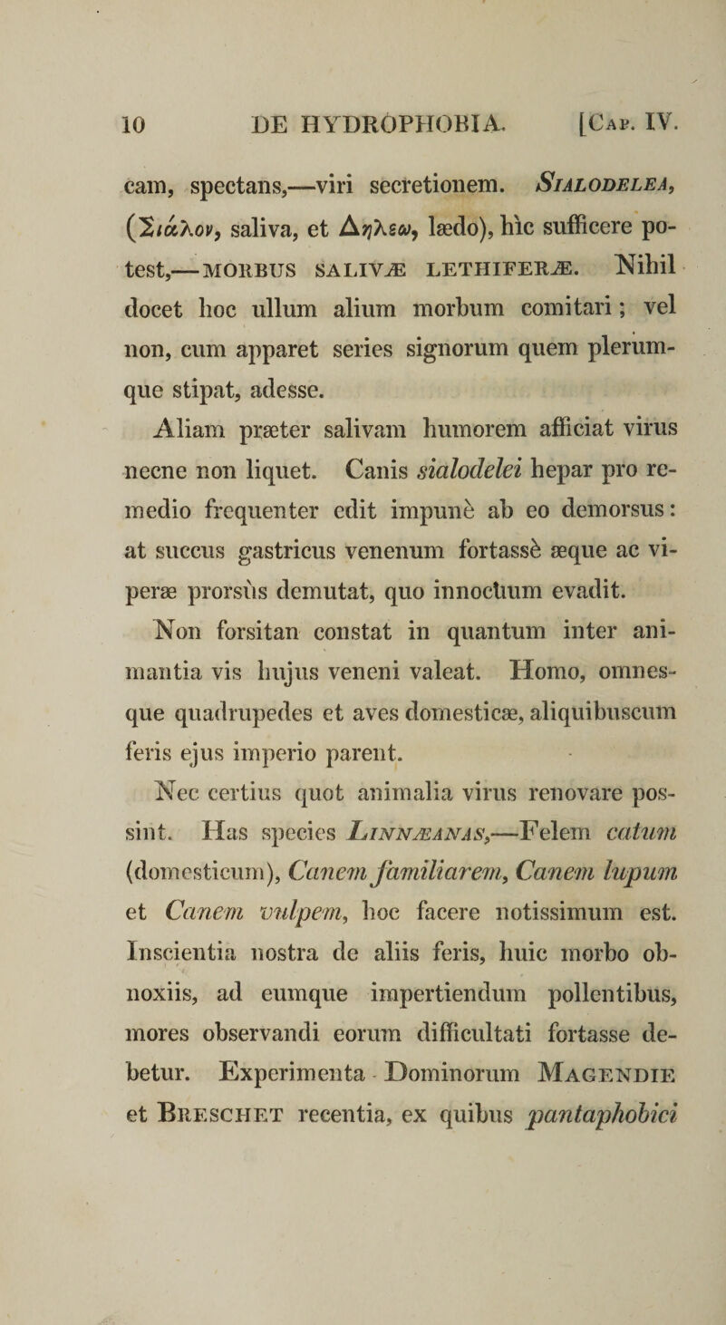 cam, spectans,—viri secretionem. Sialodelea, saliva, et laedo), hic sufficere po¬ test,— MOllBUS SALIVA LETPIIFEUJE. Nihil docet hoc ullum alium morbum comitari; vel non, cum apparet series signorum quem plerum¬ que stipat, adesse. Aliam praeter salivam humorem afficiat virus necne non liquet. Canis sialodelei hepar pro re¬ medio frequenter edit impuni ah eo demorsus: at succus gastricus venenum fortass^ aeque ac vi¬ perae prorsus demutat, quo innocUum evadit. Non forsitan constat in quantum inter ani¬ mantia vis hujus veneni valeat. Homo, omnes- que quadrupedes et aves domesticae, aliquibuscum feris ejus imperio parent. Nec certius quot animalia virus renovare pos¬ sint. Has species Linnmanas^—Felem caiuiii (domesticum), Canem familiare7ti, Canein lupwn et Canem v^dpem, lioc facere notissimum est. Inscientia nostra de aliis feris, huic morbo ob¬ noxiis, ad eumque impertiendum pollentibus, mores observandi eorum difficultati fortasse de¬ betur. Experimenta - Dominorum Magendie et Brescpiet recentia, ex quibus pantaphohici