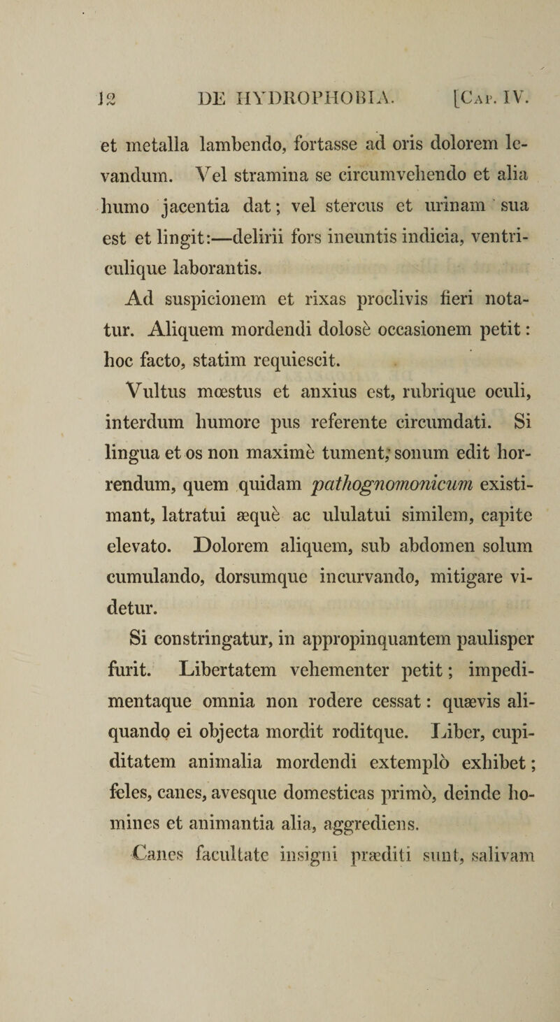 et metalla lambendo, fortasse ad oris dolorem le¬ vandum. Vel stramina se circumvehendo et alia humo jacentia dat; vel stercus et urinam sua est et lingit:—delirii fors ineuntis indicia, ventri¬ culique laborantis. Ad suspicionem et rixas proclivis fieri nota¬ tur. Aliquem mordendi dolose occasionem petit: hoc facto, statim requiescit. Vultus moestus et anxius est, rubrique oculi, interdum humore pus referente circumdati. Si lingua et os non maximi tument; sonum edit hor¬ rendum, quem quidam j)athogno7no7iicu7n existi¬ mant, latratui sequ^ ac ululatui similem, capite elevato. Dolorem aliquem, sub abdomen solum cumulando, dorsumque incurvando, mitigare vi¬ detur. Si constringatur, in appropinquantem paulisper furit. Libertatem vehementer petit; impedi¬ mentaque omnia non rodere cessat: quaevis ali¬ quando ei objecta mordit roditque. Ifiber, cupi¬ ditatem animalia mordendi extemplo exhibet; feles, canes, avesque domesticas primo, deinde ho¬ mines et animantia alia, aggrediens. Canes facultate insigni praediti sunt, salivam