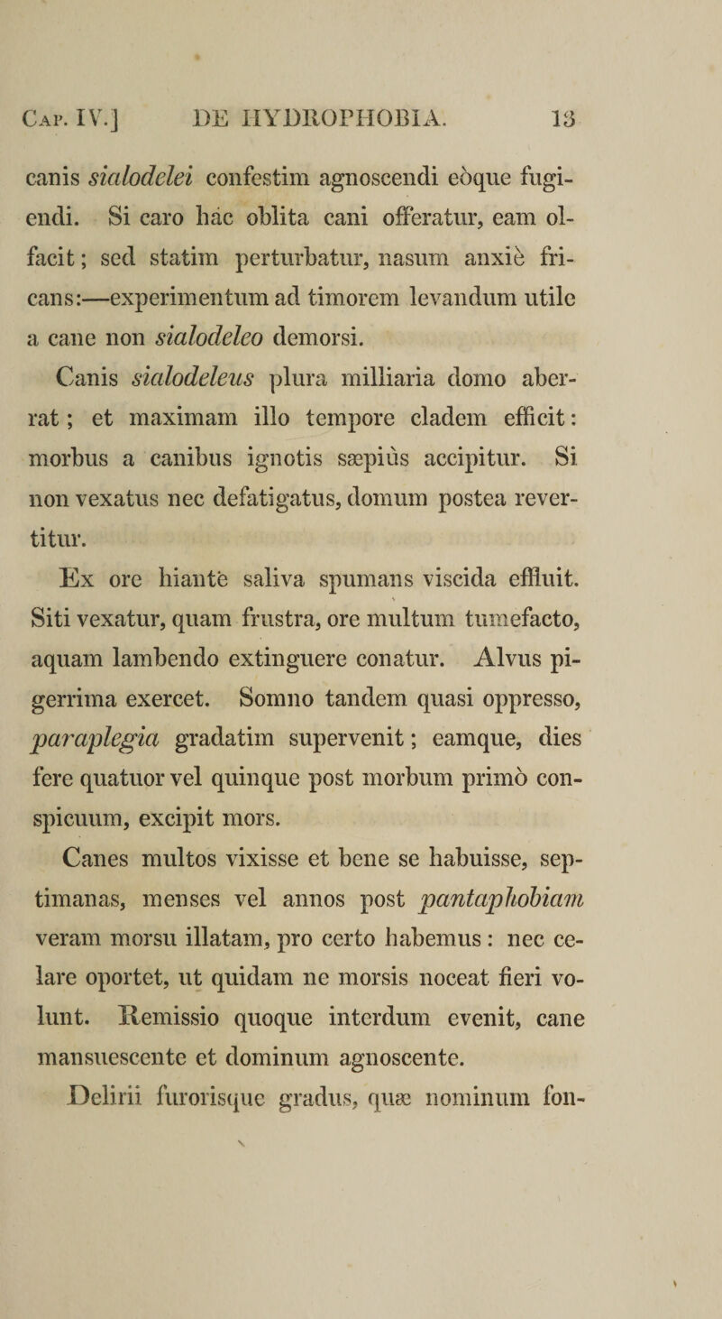 canis sialodelei confestim agnoscendi eoque fugi¬ endi. Si caro hac oblita cani offeratur, eam ol¬ facit ; sed statim perturbatur, nasum anxi^ fri¬ cans:—experimentum ad timorem levandum utile a cane non sialodeleo demorsi. Canis sialodeleus plura milliaria domo aber¬ rat ; et maximam illo tempore cladem efficit: morbus a canibus ignotis saspius accipitur. Si non vexatus nec defatigatus, domum postea rever¬ titur. Ex ore biante saliva spumans viscida effluit. Siti vexatur, quam frustra, ore multum tumefacto, aquam lambendo extinguere conatur. Alvus pi¬ gerrima exercet. Somno tandem quasi oppresso, 'para^plegia gradatim supervenit; eamque, dies fere quatuor vel quinque post morbum primo con¬ spicuum, excipit mors. Canes multos vixisse et bene se habuisse, sep¬ timanas, menses vel annos post pantaphohiam veram morsu illatam, pro certo habemus : nec ce¬ lare oportet, ut quidam ne morsis noceat fieri vo¬ lunt. Hemissio quoque interdum evenit, cane mansuescente et dominum agnoscente. Delirii furoriscpie gradus, quas nominum fon-