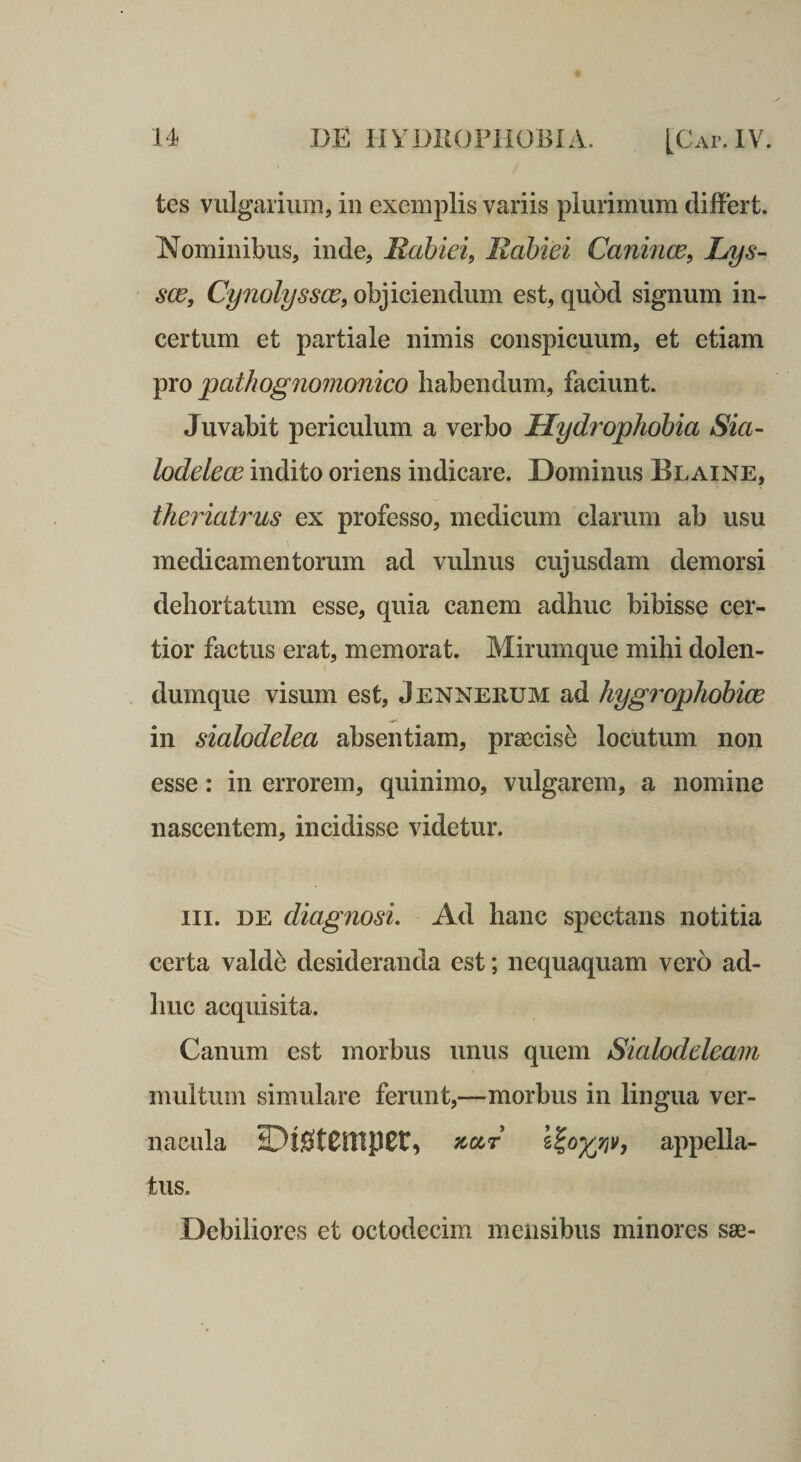 tes vulgarium, in exemplis variis plurimum dilFert. Nominibus, inde, JRahiei, Rabiei Canince, Lys- sce, Cynolyssce, objiciendum est, quod signum in¬ certum et partiale nimis conspicuum, et etiam pro pathognomonico habendum, faciunt. Juvabit periculum a verbo Hydrophobia Sia- lodelece indito oriens indicare. Dominus Blaine, theiiatrus ex professo, medicum clarum ab usu medicamentorum ad vulnus cujusdam demorsi dehortatum esse, quia canem adhuc bibisse cer¬ tior factus erat, memorat. Mirumque mihi dolen- dumque visum est, Jennerum ad hygrophohice in sialodelea absentiam, praecise locutum non esse: in errorem, quinimo, vulgarem, a nomine nascentem, incidisse videtur. III. DE diagnosi. Ad hanc spectans notitia certa vald^ desideranda est; nequaquam vero ad¬ huc acquisita. Canum est morbus unus quem Sialodeleam multum simulare ferunt,—morbus in lingua ver¬ nacula IDistenipec, TtciT appella¬ tus. Debiliores et octodecim mensibus minores sae-