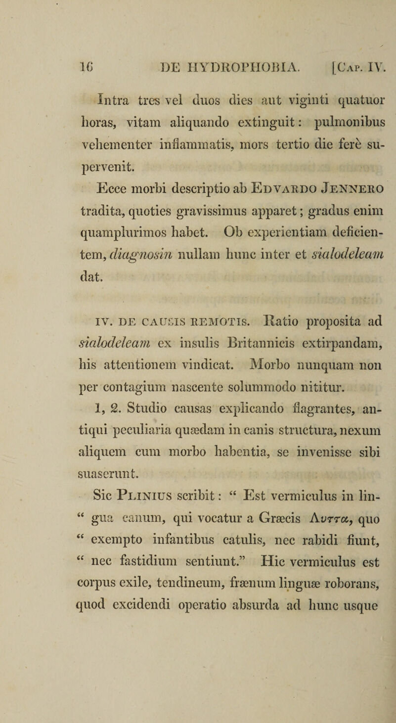 Intra tres vel duos dies aut vigiiiti quatuor horas, vitam aliquando extinguit: pulmonibus vehementer inflammatis, mors tertio die fer^ su¬ pervenit. Ecce morbi descriptio ab Edvaedo Jennero tradita, quoties gravissimus apparet; gradus enim quamplurimos habet. Ob experientiam deficien¬ tem, diagnosin nullam hunc inter et smhdeleam dat. IV. DE CAums REMOTIS. Ilatio proposita ad sialodeleam ex insulis Britannicis extirpandam, his attentionem vindicat. Morbo nunquam non per contagium nascente solummodo nititur. 1, 2. Studio causas explicando flagrantes, an¬ tiqui peculiaria qusedam in canis structura, nexum aliquem cum morbo habentia, se invenisse sibi suaserunt. Sic Peinius scribit: Est vermiculus in lin- “ gua canum, qui vocatur a Graecis Aorra, quo ‘‘ exempto infantibus catulis, nec rabidi fiunt, “ nec fastidium sentiunt.” Hic vermiculus est corpus exile, tendineum, fraenum linguae roborans, quod excidendi operatio absurda ad hunc usque