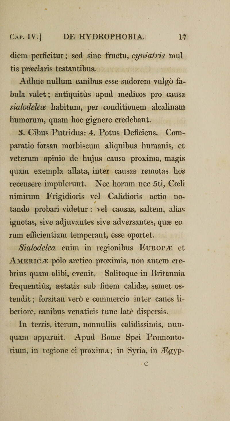 diem perficitur; sed sine fructu, cyniatris mul tis praeclaris testantibus. Adhuc nullum canibus esse sudorem vulgo fa¬ bula valet; antiquitus apud medicos pro causa sialodelece habitum, per conditionem alcalinam humorum, quam hoc gignere credebant. 3. Cibus Putridus: 4. Potus Deficiens. Com¬ paratio forsan morbiscum aliquibus humanis, et veterum opinio de hujus causa proxima, magis quam exempla allata, inter causas remotas hos recensere impulerunt. Nec horum nec 5ti, Coeli nimirum Frigidioris vel Calidioris actio no- * tando probari videtur : vel causas, saltem, alias ignotas, sive adjuvantes sive adversantes, quae eo rum efficientiam temperant, esse oportet. Siahdelea enim in regionibus Europa et America polo arctico proximis, non autem cre¬ brius quam alibi, evenit. Solitoque in Britannia frequentius, aestatis sub finem calidae, semet os¬ tendit ; forsitan vero e commercio inter canes li¬ beriore, canibus venaticis tunc lat^ dispersis. In terris, iterum, nonnullis calidissimis, nun¬ quam apparuit. Apud Bonae Spei Promonto¬ rium, in regione ei proxima; in Syria, in ^gyp- c