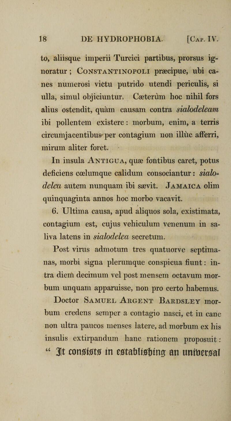 to, aliisque imperii Turcici partibus, prorsus ig¬ noratur ; CoNSTANTiNOPOLi praecipue, ubi ca¬ nes numerosi victu putrido utendi periculis, si ulla, simul objiciuntur* Caeterum hoc nihil fors alius ostendit, quam causam contra siahdeleam ibi pollentem existerc: morbum, enim, a terris circumjacentibus^per contagium non illuc afferri, mirum aliter foret* In insula Antigua, quae fontibus caret, potus deficiens coelumque calidum consociantur: siah* deleu autem nunquam ibi saevit. Jamaica olim quinquaginta annos hoc morbo vacavit. 6. Ultima causa, apud aliquos sola, existimata, contagium est, cujus vehiculum venenum in sa¬ liva latens in sialodelea secretum. Post virus admotum tres quatuorve septima¬ nas, morbi signa plerumque conspicua fiunt: in¬ tra diem decimum vel post mensem octavum mor¬ bum unquam apparuisse, non pro certo habemus. Doctor Samuel Argent Bardsley mor¬ bum credens semper a contagio nasci, et in cane non ultra paucos menses latere, ad morbum ex his insulis extirpandum hanc rationem proposuit: ‘‘ 3it con0ist0 in mablisbing m unitier0al