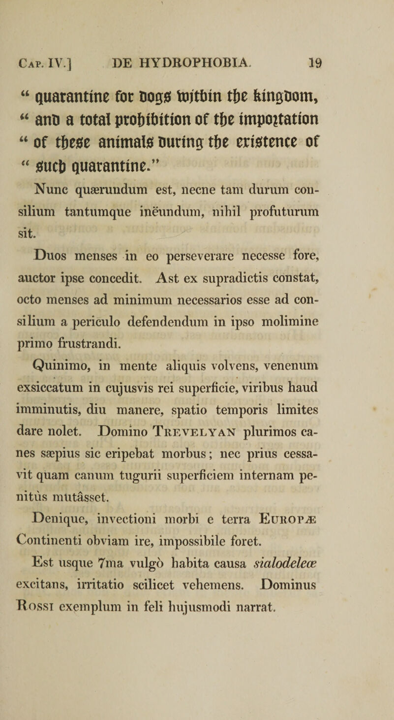 ‘‘ Quarantme fot tiogs VDitbin tbt feingDom, antj a total profjitjition of tfte impoitation of tbtst ammais ouring tfje eristence of mtb quarantme/' Nunc quaeruudum est, necne tam durum con¬ silium tantumque ineundum, nihil profuturum sit. Duos menses in eo perseverare necesse fore, auctor ipse concedit. Ast ex supradictis constat, octo menses ad minimum necessarios esse ad con¬ silium a periculo defendendum in ipso molimine primo frustrandi. Quinimo, in mente aliquis volvens, venenum exsiccatum in cujusvis rei superficie, viribus haud imminutis, diu manere, spatio temporis limites dare nolet. Domino Trevelyan plurimos ca¬ nes saepius sic eripebat morbus; nec prius cessa¬ vit quam canum tugurii superficiem internam pe¬ nitus mutasset. Denique, invectioni morbi e terra EuROPiE Continenti obviam ire, impossibile foret. Est usque 7ma vulgo habita causa sialodelece excitans, irritatio scilicet vehemens. Dominus Hosst exemplum in feli hujusmodi narrat.