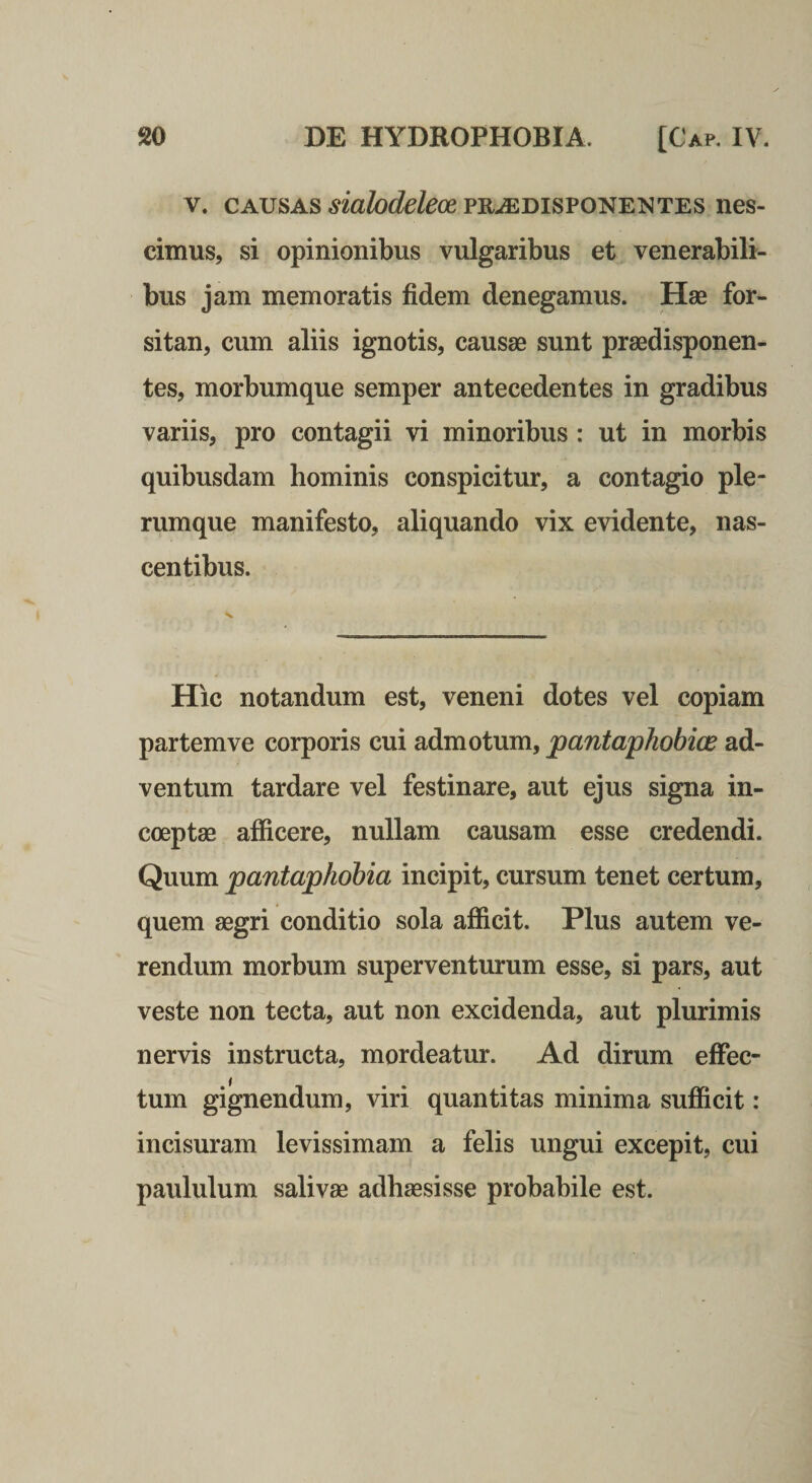 V. CAUSAS ^mfo&amp;fecepR.^DiSPONENTES nes- cimus, si opinionibus vulgaribus et venerabili¬ bus jam memoratis fidem denegamus. Hae for¬ sitan, cum aliis ignotis, causae sunt prsedisponen- tes, morbumque semper antecedentes in gradibus variis, pro contagii vi minoribus : ut in morbis quibusdam hominis conspicitur, a contagio ple¬ rumque manifesto, aliquando vix evidente, nas¬ centibus. Hic notandum est, veneni dotes vel copiam partem ve corporis cui admotum, pantaphobice ad¬ ventum tardare vel festinare, aut ejus signa in¬ coeptae afficere, nullam causam esse credendi. Quum pantaphobia incipit, cursum tenet certum, quem aegri conditio sola afficit. Plus autem ve¬ rendum morbum superventurum esse, si pars, aut veste non tecta, aut non excidenda, aut plurimis nervis instructa, mordeatur. Ad dirum effec¬ tum gignendum, viri quantitas minima sufficit: incisuram levissimam a felis ungui excepit, cui paululum salivae adhaesisse probabile est.
