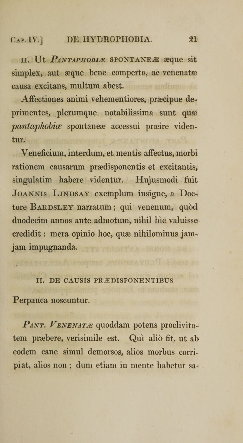 II. Ut Pantaphobijs spontanea aeque sit simplex, aut seque bene comperta, ac venenatae causa excitans, multum abest. Affectiones animi vehementiores, praecipue de¬ primentes, plerumque notabilissima sunt quae pantaphobice spontaneae accessui praeire viden¬ tur. Veneficium, interdum, et mentis affectus, morbi rationem causarum praedisponentis et excitantis, singulatim habere videntur. Hujusmodi fuit JoANNis Lindsay exemplum insigne, a Doc- tore Bardsley narratum; qui venenum, quod duodecim annos ante admotum, nihil hic valuisse credidit: mera opinio hoc, quae nihilominus jam- jam impugnanda. » II. DE CAUSIS PUiEDISPONENTIBUS Perpauca noscuntur. Pant. Venenatm quoddam potens proclivita¬ tem praebere, verisimile est. Qui alio fit, ut ab eodem cane simul demorsos, alios morbus corri¬ piat, alios non ; dum etiam in mente habetur sa-