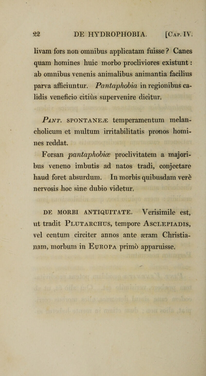 livam fors non omnibus applicatam fuisse ? Canes quam homines huic morbo procliviores existunt: ab omnibus venenis animalibus animantia facilius parva afficiuntur. Pantaphobia in regionibus ca¬ lidis veneficio citius supervenire dicitur, Pant. spontanea temperamentum melan¬ cholicum et multum irritabilitatis pronos homi¬ nes reddat. Forsan pantaphohice proclivitatem a majori¬ bus veneno imbutis ad natos tradi, conjectare haud foret absurdum. In morbis quibusdam ver^ nervosis hoc sine dubio videtur, DE MORBI ANTIQUITATE, Verisimile est, ut tradit Plutarchus, tempore Asclepiadis, vel centum circiter annos ante aeram Christia¬ nam, morbum in Europa primo apparuisse,