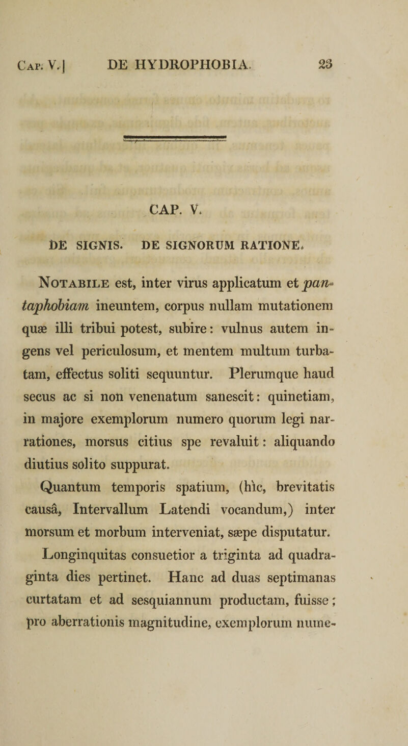CAP. V. DE SIGNIS. DE SIGNORUM RATIONE* Notabile est, inter virus applicatum ei pan- taphobiam ineuntem, corpus nullam mutationem quae illi tribui potest, subire: vulnus autem in¬ gens vel periculosum, et mentem multum turba¬ tam, effectus soliti sequuntur. Plerumque haud secus ac si non venenatum sanescit: quinetiam, in majore exemplorum numero quorum legi nar¬ rationes, morsus citius spe revaluit: aliquando diutius solito suppurat. Quantum temporis spatium, (hic, brevitatis causa. Intervallum Latendi vocandum,) inter morsum et morbum interveniat, saepe disputatur. Longinquitas consuetior a triginta ad quadra¬ ginta dies pertinet. Hanc ad duas septimanas curtatam et ad sesquiannum productam, fuisse; pro aberrationis magnitudine, exemplorum niime-