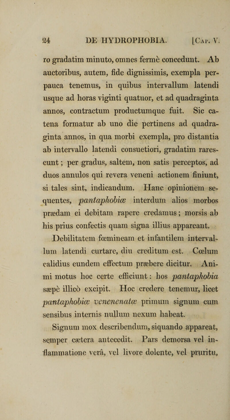 ro gradatim minuto, omnes ferm^ concedunt. Ab auctoribus, autem, fide dignissimis, exempla per* pauca tenemus, in quibus intervallum latendi usque ad horas viginti quatuor, et ad quadraginta annos, contractum productumque fuit. Sic ca¬ tena formatur ab uno die pertinens ad quadra¬ ginta annos, in qua morbi exempla, pro distantia ab intervallo latendi consuetiori, gradatim rares¬ cunt ; per gradus, saltem, non satis perceptos, ad duos annulos qui revera veneni actionem finiunt, si tales sint, indicandum. Hanc opinionem se¬ quentes, pantaphobice interdum alios morbos praedam ei debitam rapere credamus; morsis ab his prius confectis quam signa illius appareant. Debilitatem foemineam et infantilem interval¬ lum latendi curtare, diu creditum est. Coelum calidius eundem efiectum praebere dicitur. Ani¬ mi motus hoc certe efficiunt: hos pantapkobia saepe illico excipit. Hoc credere tenemur, licet pantaphobice venenenatce primum signum cum sensibus internis nullum nexum habeat. Signum mox describendum, siquando appareat, semper caetera antecedit. Pars demorsa vel in- fiammatione vera, vel livore dolente, vel pruritu,