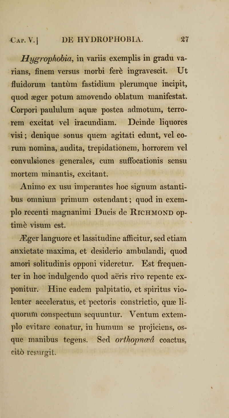 Hygrophobia, in variis exemplis in gradu va¬ rians, finem versus morbi fer^ ingravescit. Ut fluidorum tantum fastidium plerumque incipit, quod aeger potum amovendo oblatum manifestat. Corpori paululum aquae postea admotum, terro¬ rem excitat vel iracundiam. Deinde liquores visi; denique sonus quem agitati edunt, vel eo¬ rum nomina, audita, trepidationem, horrorem vel convulsiones generales, cum suffocationis sensu mortem minantis, excitant. Animo ex usu imperantes hoc signum astanti¬ bus omnium primum ostendant ; quod in exem¬ plo recenti magnanimi Ducis de Rtchmond op¬ timi visum est. iEger languore et lassitudine afficitur, sed etiam anxietate maxima, et desiderio ambulandi, quod amori solitudinis opponi videretur. Est frequen¬ ter in hoc indulgendo quod aeris rivo repente ex¬ ponitur. Hinc eadem palpitatio, et spiritus vio¬ lenter acceleratus, et pectoris constrictio, quae li¬ quorum conspectum sequuntur. Ventum extem¬ plo evitare conatur, in humum se projiciens, os¬ que manibus tegens. Sed orthopnoea coactus, cito resurgit.