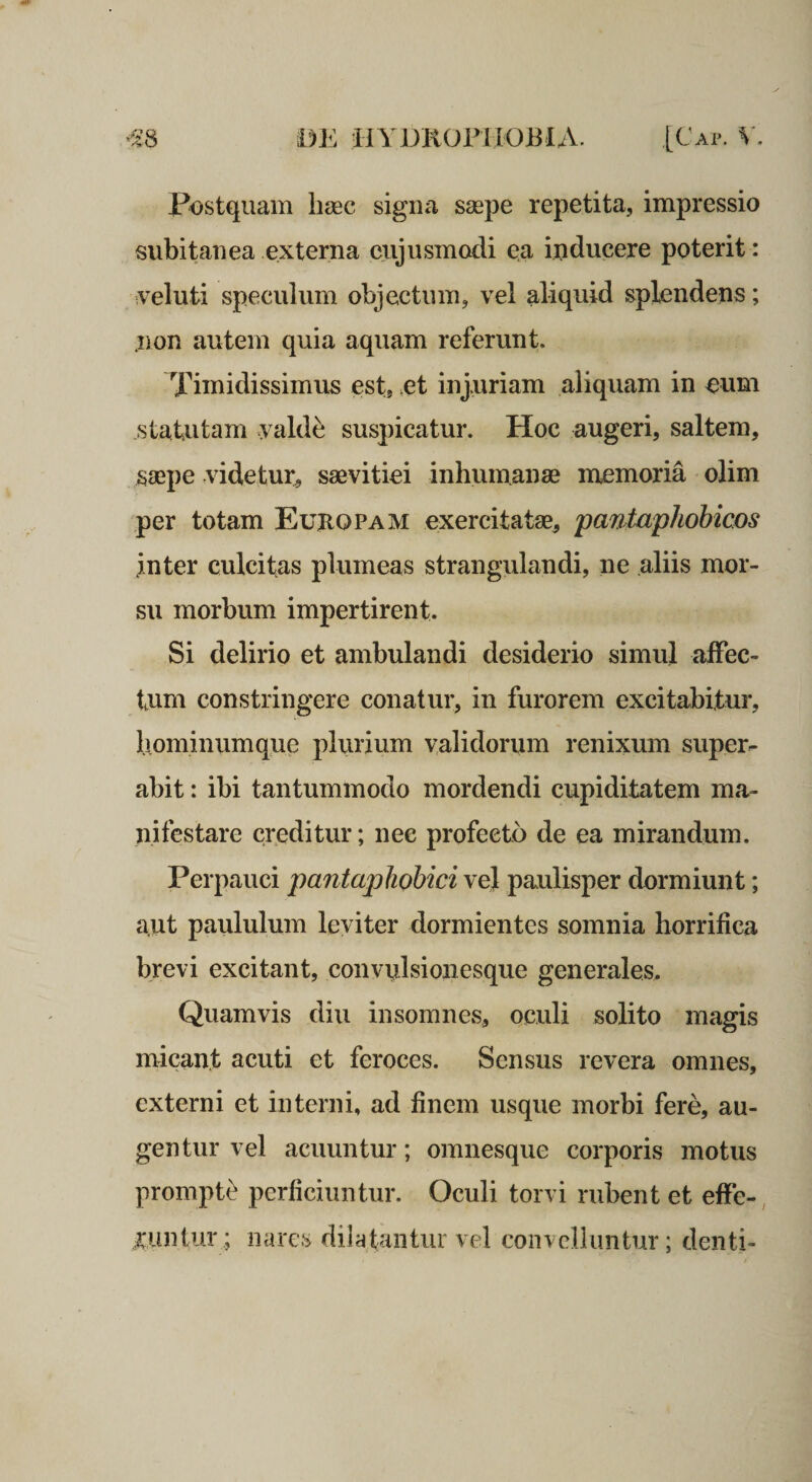 Postquam haec signa saspe repetita, impressio subitanea externa ciijusmadi qa inducere poterit: iVeluti speculum objectum, vel aliquid splendens; .non autem quia aquam referunt. Timidissimus est, ot injuriam aliquam in eum statutam vald^ suspicatur. Hoc augeri, saltem, saepe videtur, saevitiei inhumanae memoria olim per totam Europam exercitatae, yaniaphohicos .inter culcitas plumeas strangulandi, ne aliis mor¬ su morbum impertirent. Si delirio et ambulandi desiderio simul affec¬ tum constringere conatur, in furorem excitabitur, b.ominumque plurium validorum renixum super¬ abit : ibi tantummodo mordendi cupiditatem ma¬ nifestare creditur; nec profecto de ea mirandum. Perpauci pantaphohici vej paulisper dormiunt; aut paululum leviter dormientes somnia horrifica brevi excitant, convulsioiiesque generales. Quamvis diu insomnes, oculi solito magis micant acuti et feroces. Sensus revera omnes, externi et interni, ad finem usque morbi fere, au¬ gentur vel acuuntur; omnesque corporis motus prompti perficiuntur. Oculi torvi rubent et effe-, xuntur; nares dilatantur vel convelluntur; denti-
