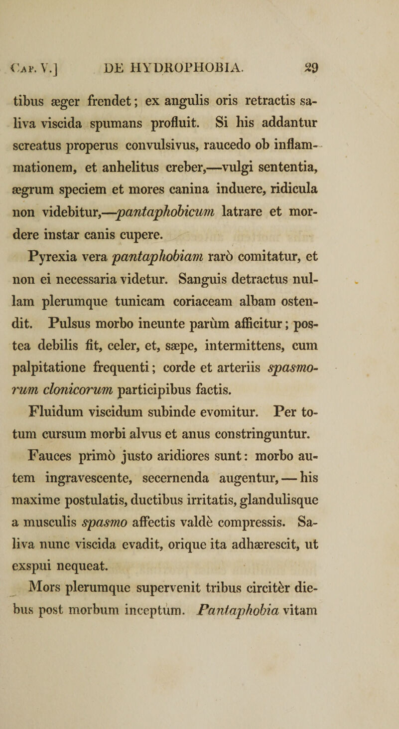 tibus aeger frendet; ex angulis oris retractis sa¬ liva viscida spumans profluit. Si his addantur screatus properus convulsivus, raucedo ob inflam¬ mationem, et anhelitus creber,—vulgi sententia, aegrum speciem et mores canina induere, ridicula non videbitur,—pantaphohicum latrare et mor¬ dere instar canis cupere. Pyrexia vera pantaphobiam rar6 comitatur, et non ei necessaria videtur. Sanguis detractus nul¬ lam plerumque tunicam coriaceam albam osten¬ dit. Pulsus morbo ineunte parum afficitur; pos¬ tea debilis fit, celer, et, saepe, intermittens, cum palpitatione frequenti; corde et arteriis spasmo¬ rum clonicorum participibus factis. Fluidum viscidum subinde evomitur. Per to¬ tum cursum morbi alvus et anus constringuntur. Fauces primo justo aridiores sunt: morbo au¬ tem ingravescente, secernenda augentur, — his maxime postulatis, ductibus irritatis, glandulisque a musculis spasmo affectis vald^ compressis. Sa¬ liva nunc viscida evadit, orique ita adhaerescit, ut exspui nequeat. Mors plerumque supervenit tribus circiter die¬ bus post morbum inceptum. Pantaphobia vitam
