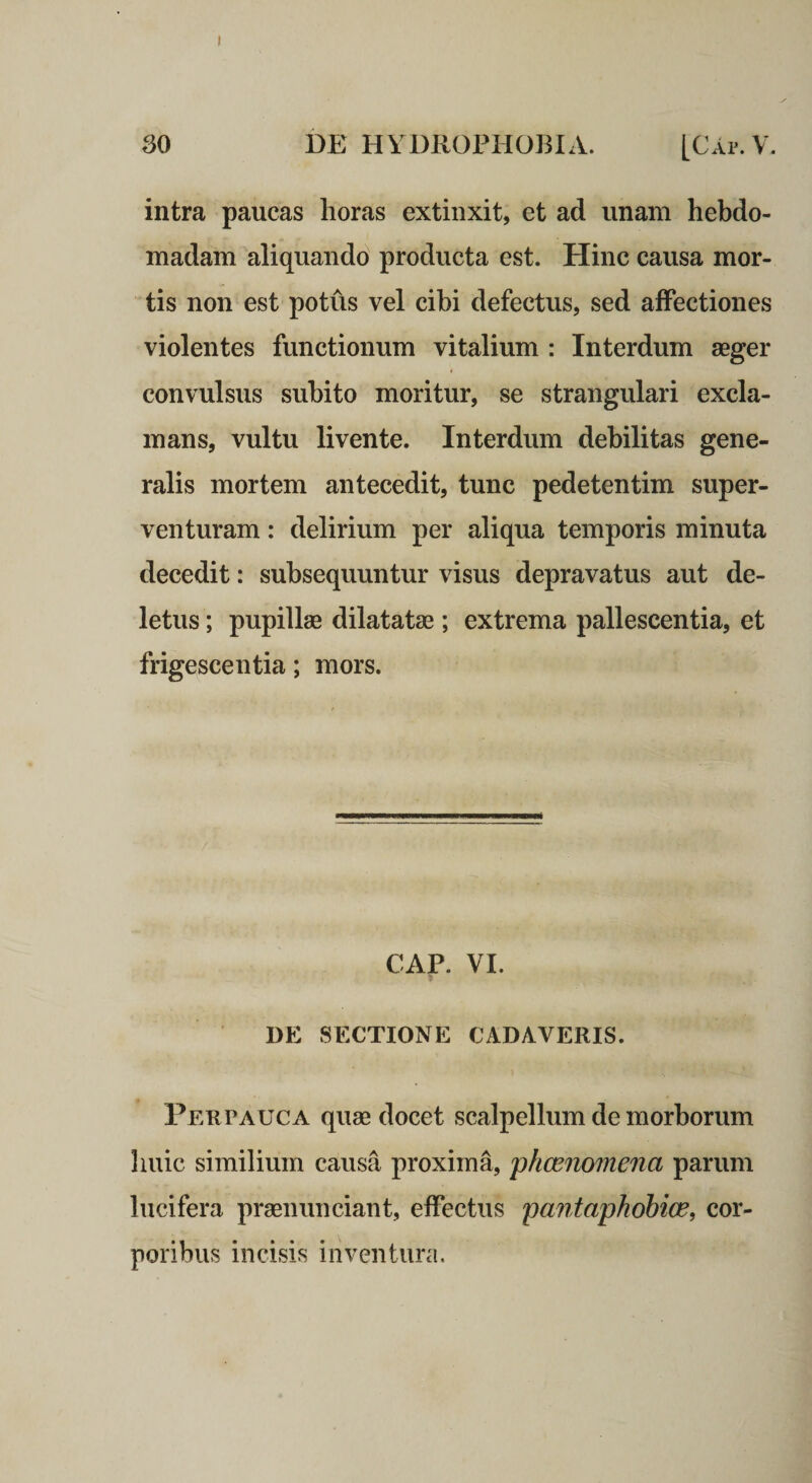 I 30 i)E HYDROPHOBIA. [Gap. V. intra paucas horas extinxit, et ad unam hebdo¬ madam aliquando producta est. Hinc causa mor¬ tis non est potus vel cibi defectus, sed affectiones violentes functionum vitalium : Interdum aeger convulsus subito moritur, se strangulari excla¬ mans, vultu livente. Interdum debilitas gene¬ ralis mortem antecedit, tunc pedetentim super¬ venturam : delirium per aliqua temporis minuta decedit: subsequuntur visus depravatus aut de¬ letus ; pupillae dilatatae; extrema pallescentia, et frigescentia; mors. CAP. VI. 1)E SECTIONE CADAVERIS. PEurAUCA quae docet scalpellum de morborum huic similium causa proxima, phcenomena parum lucifera praenunciant, effectus pantaphohice, cor¬ poribus incisis inventura.