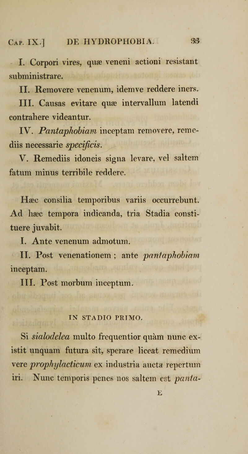 I. Corpori vires, quae veneni actioni resistant subministrare. II. Removere venenum, idemve reddere iners. III. Causas evitare quse intervallum latendi contrahere videantur. IV. Pantaphobiam inceptam removere, reme¬ diis necessarie specificis. V. Remediis idoneis signa levare, vel saltem fatum minus terribile reddere. Haec consilia temporibus variis occurrebunt. Ad haec tempora indicanda, tria Stadia consti¬ tuere juvabit. I. Ante venenum admotum. II. Post venenationem ; ante panfaphohinm inceptam. III. Post morbum inceptum. IN STADIO PRIMO. Si sialodelea multo frequentior quam nunc ex- istit unquam futura sit, sperare liceat remedium vere prophylacticum ex industria aucta repertum iri. Nunc temporis penes nos saltem est panta- E