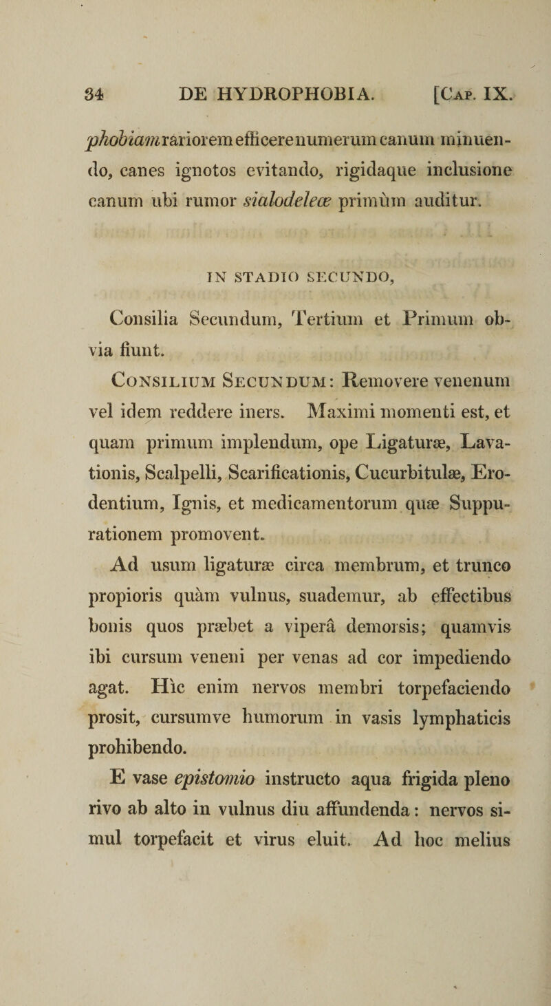 phobiam rariorem efficere numerum canum m inuen - (lo, canes ignotos evitando, rigidaque inclusione canum ubi rumor sialodelece primum auditur. IN STADIO SECUNDO, Consilia Secundum, Tertium et Primum ob¬ via fiunt. Consilium Secundum: Removere venenum vel idem reddere iners. Maximi momenti est, et quam primum implendum, ope Ligaturae, Lava¬ tionis, Scalpelli, Scarificationis, Cucurbitulae, Ero¬ dentium, Ignis, et medicamentorum quse Suppu¬ rationem promovent. Ad usum ligaturae circa membrum, et trunco propioris quam vulnus, suademur, ab effectibus bonis quos praebet a vipera demorsis; quamvis ibi cursum veneni per venas ad cor impediendo agat. Hic enim nervos membri torpefaciendo prosit, cursumve humorum in vasis lymphaticis prohibendo. E vase epistomio instructo aqua frigida pleno rivo ab alto in vulnus diu affundenda: nervos si¬ mul torpefacit et virus eluit. Ad hoc melius