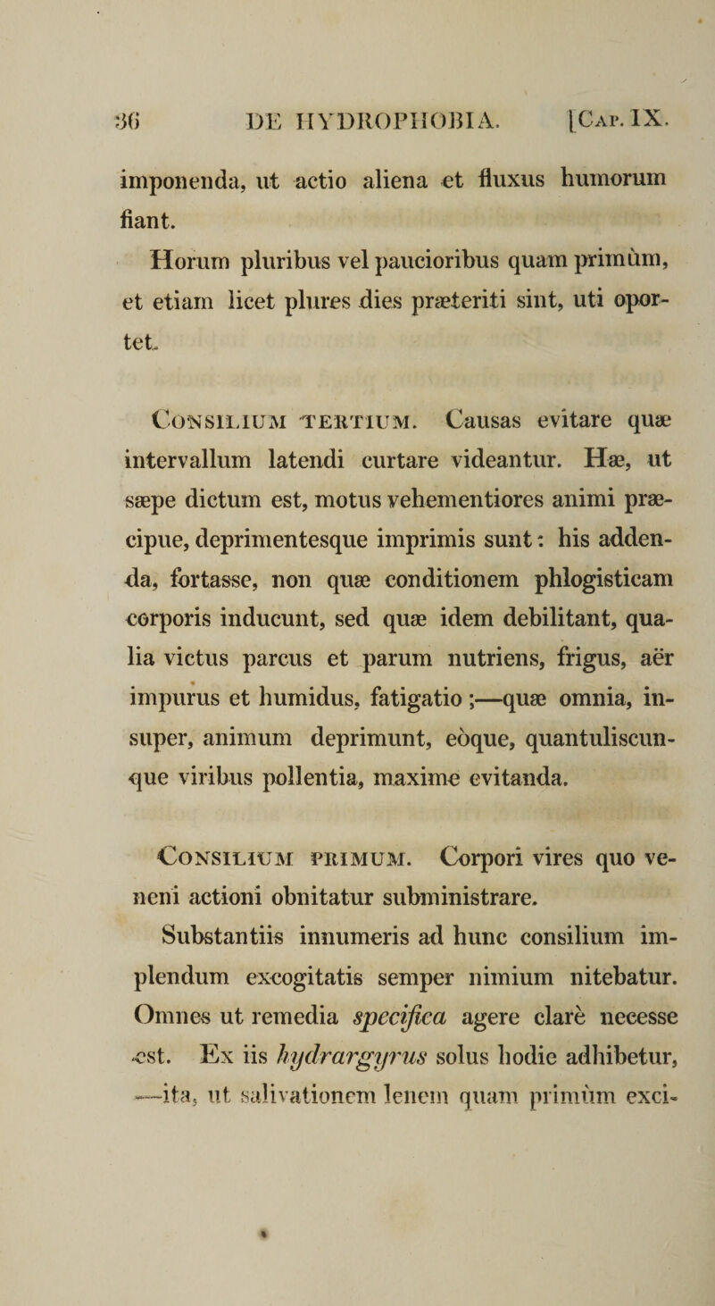 imponenda, ut actio aliena et fluxus humorum fiant. Horum pluribus vel paucioribus quam primum, et etiam licet plures dies praeteriti sint, uti opor¬ tet Consilium 'rEiiTiUM. Causas evitare quae intervallum latendi curtare videantur. Hae, ut saepe dictum est, motus vehementiores animi prae¬ cipue, deprimentesque imprimis sunt: his adden¬ da, fortasse, non quae conditionem phlogisticam corporis inducunt, sed quae idem debilitant, qua¬ lia victus parcus et parum nutriens, frigus, aer impurus et humidus, fatigatio ;—quae omnia, in¬ super, animum deprimunt, eoque, quantuliscim- que viribus pollentia, maxime evitanda. Consilium primum. Corpori vires quo ve¬ neni actioni obnitatur subministrare. Substantiis innumeris ad hunc consilium im¬ plendum excogitatis semper nimium nitebatur. Omnes ut remedia specifica agere clare necesse est. Ex iis hydrargyrus solus hodie adhibetur, —ita, ut salivationem lenem quam primiim exci-