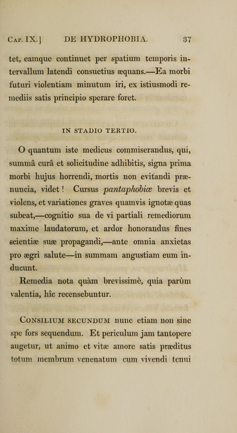 tet, eamque continuet per spatium temporis in¬ tervallum latendi consuetius aequans.—Ea morbi futuri violentiam minutum iri, ex istiusmodi re¬ mediis satis principio sperare foret. IN STADIO TERTIO. O quantum iste medicus commiserandus, qui, summa cura et solicitudine adhibitis, signa prima morbi hujus horrendi, mortis non evitandi prae- nuncia, videt! Cursus 'pantaphobice brevis et violens, et variationes graves quamvis ignotae quas subeat,—cognitio sua de vi partiali remediorum maxime laudatorum, et ardor honorandus fines scientiae suae propagandi,—ante omnia anxietas pro aegri salute—in summam angustiam eum in¬ ducunt. Remedia nota quam brevissime, quia parum valentia, hic recensebuntur. Consilium secundum nunc etiam non sine spe fors sequendum. Et periculum jam tantopere augetur, ut animo et vitae amore satis praeditus totum membrum venenatum cum vivendi tenui