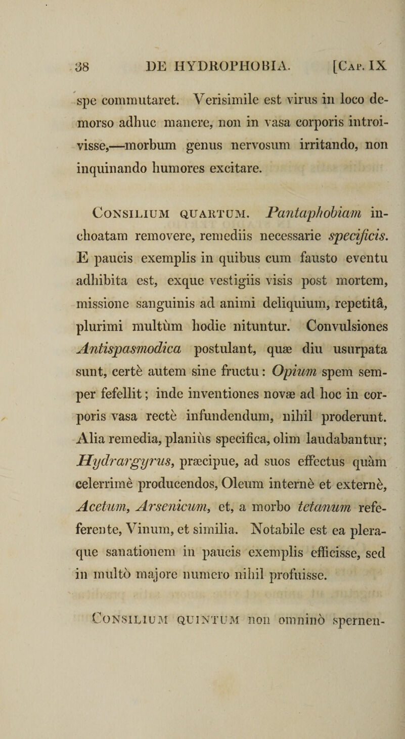 ;38 DE HYDROPHOBIA. [Cap. IX spe commutaret. Verisimile est virus in loco de¬ morso adhuc manere, non in vasa corporis introi¬ visse,—^morbum genus nervosum irritando, non inquinando humores excitare. Consilium quaiitum. Pantaphobiam in¬ choatam removere, remediis necessarie specificis, E paucis exemplis in quibus cum fausto eventu adhibita est, exque vestigiis visis post mortem, missione sanguinis ad animi deliquium, repetita, plurimi multum hodie nituntur. Convulsiones Antispasmodica postulant, quae diu usurpata sunt, certe autem sine fructu: Opium spem sem- per fefellit; inde inventiones novae ad hoc in cor¬ poris vasa recte infundendum, nihil proderunt. Alia remedia, planius specifica, olim laudabantur; Hydrargyrus, praecipue, ad suos effectus quam celerrime producendos. Oleum interne et externe. Acetum, Arsenicum, et, a morbo tetanum refe- ferente, Vinum, et similia. Notabile est ea plera¬ que sanationem in paucis exemplis efficisse, sed in multo majore numero nihil profuisse. CoNSiLiUi^i QUINTUM 11011 oinniiio spenien-