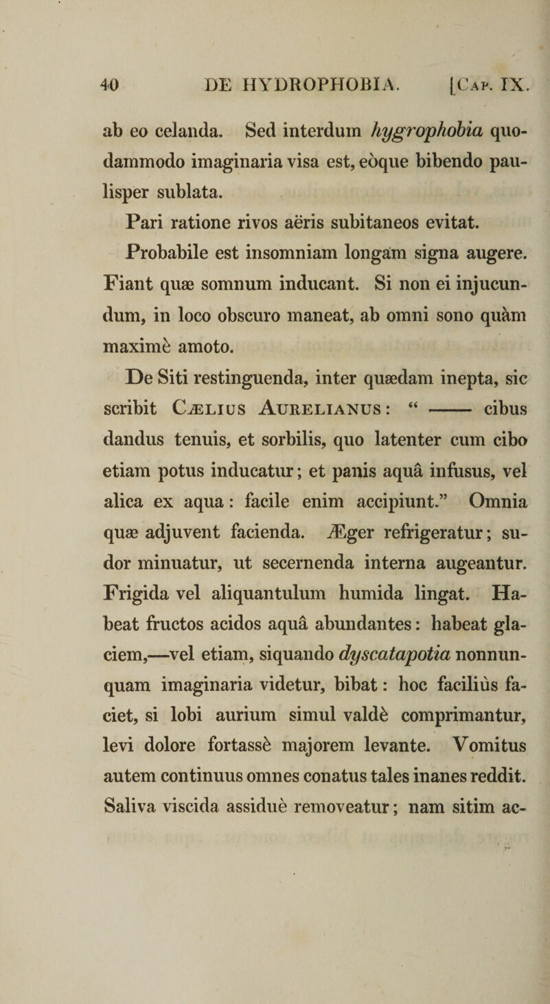 ab eo celanda. Sed interdum hygrophobia quo¬ dammodo imaginaria visa est, eoque bibendo pau¬ lisper sublata. Pari ratione rivos aeris subitaneos evitat. Probabile est insomniam longaim signa augere. Fiant quae somnum inducant. Si non ei injucun¬ dum, in loco obscuro maneat, ab omni sono quam maximi amoto. De Siti restinguenda, inter quaedam inepta, sic scribit C^Lius Aurelianus: “ - cibus dandus tenuis, et sorbilis, quo latenter cum cibo etiam potus inducatur; et panis aqua infusus, vel alica ex aqua: facile enim accipiunt.” Omnia quae adjuvent facienda. jEger refrigeratur; su¬ dor minuatur, ut secernenda interna augeantur. Frigida vel aliquantulum humida lingat. Ha¬ beat fructos acidos aqua abundantes: habeat gla¬ ciem,—vel etiam, siquando dyscatapotia nonnun- quam imaginaria videtur, bibat: hoc facilius fa¬ ciet, si lobi aurium simul vald^ comprimantur, levi dolore fortass^ majorem levante. Vomitus autem continuus omnes conatus tales inanes reddit. Saliva viscida assidue removeatur; nam sitim ac-