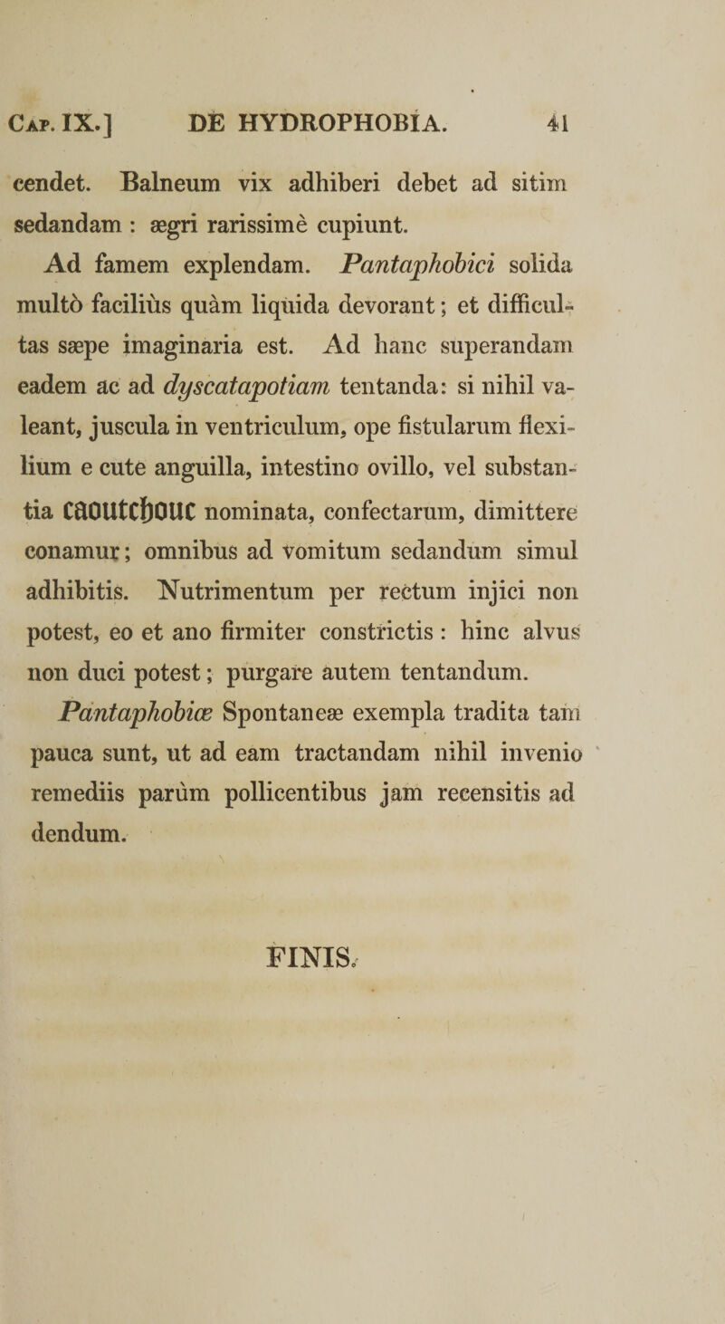 cendet. Balneum vix adhiberi debet ad sitim sedandam : aegri rarissime cupiunt. Ad famem explendam. Pantaphobici solida multo facilius quam liquida devorant; et difficul¬ tas saepe imaginaria est. Ad hanc superandam eadem ac ad dyscatapotiam tentanda: si nihil va¬ leant, juscula in ventriculum, ope fistularum flexi¬ lium e cute anguilla, intestino ovillo, vel substan¬ tia CdDUtCllOUC nominata, confectarum, dimittere conamur; omnibus ad vomitum sedandum simul adhibitis. Nutrimentum per rectum injici non potest, eo et ano firmiter constrictis : hinc alvus non duci potest; purgare autem tentandum. Pdntaphobice Spontaneae exempla tradita tam pauca sunt, ut ad eam tractandam nihil invenio ' remediis parum pollicentibus jam recensitis ad dendum. FINIS.
