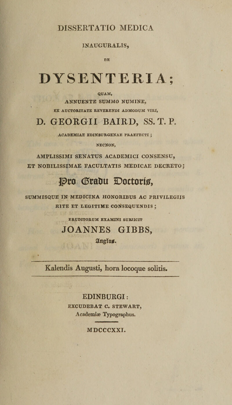 INAUGURALIS, DE DYSENTERIA; QUAM, ANNUENTE SUMMO NUMINE, EX AUCTORITATE REVERENDI ADMODUM VIRI, D. GEORGII BAIRD, SS.T.P. ACADEMIAE EDINBURGENAE FRAEFECTI ; NECNON, AMPLISSIMI SENATUS ACADEMICI CONSENSU, ET NOBILISSIMAE FACULTATIS MEDICAE DECRETO; jp&gt;ro (EfraDu Doctorisf, SUMMISQUE IN MEDICINA HONORIBUS AC PRIVILEGIIS RITE ET LEGITIME CONSEQUENDIS ; .J ■: . .. eruditorum examini subjicit JOANNES GIBBS, angTujS. Kalendis Augusti, hora locoque solitis. EDINBURGI: EXCUDEBAT C. STEWART, Academiae Typographus. MDCCCXXI