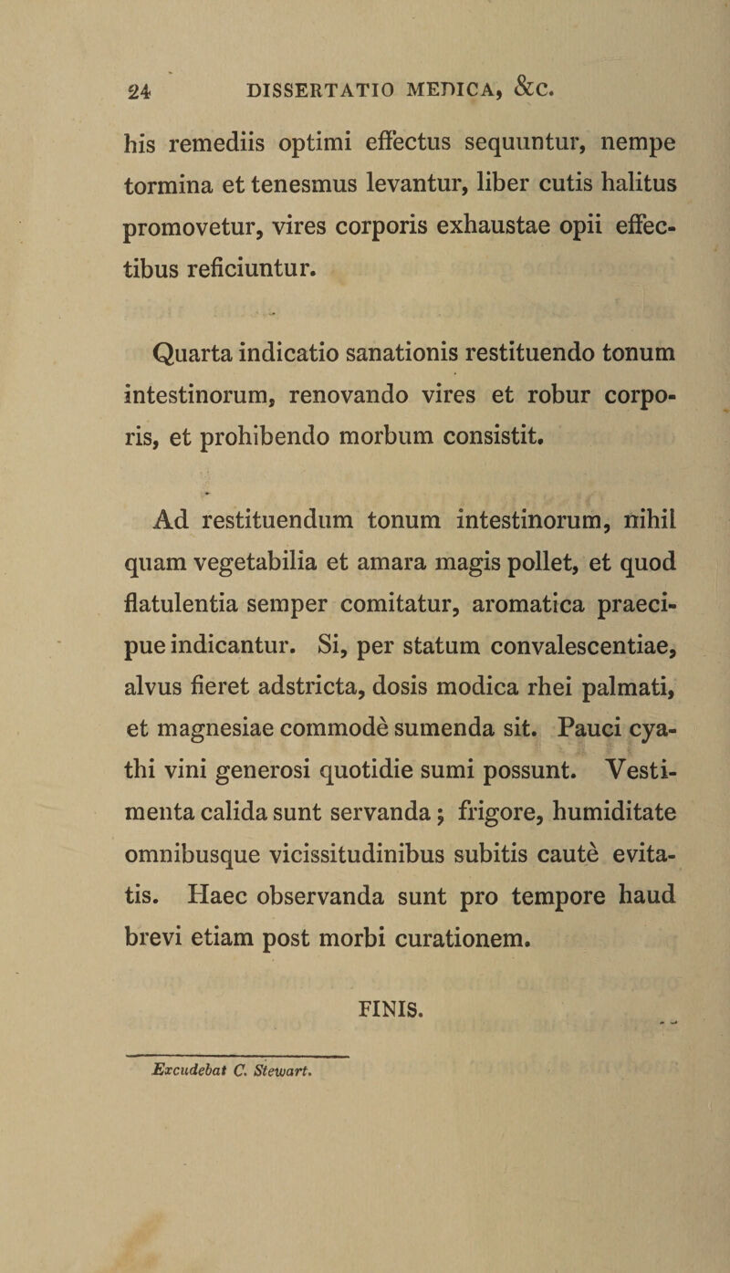 his remediis optimi effectus sequuntur, nempe tormina et tenesmus levantur, liber cutis halitus promovetur, vires corporis exhaustae opii effec¬ tibus reficiuntur. Quarta indicatio sanationis restituendo tonum intestinorum, renovando vires et robur corpo¬ ris, et prohibendo morbum consistit. Ad restituendum tonum intestinorum, nihil quam vegetabilia et amara magis pollet, et quod flatulentia semper comitatur, aromatica praeci¬ pue indicantur. Si, per statum convalescentiae, alvus fieret adstricta, dosis modica rhei palmati, et magnesiae commode sumenda sit. Pauci cya¬ thi vini generosi quotidie sumi possunt. Vesti¬ menta calida sunt servanda; frigore, humiditate omnibusque vicissitudinibus subitis caute evita¬ tis. Haec observanda sunt pro tempore haud brevi etiam post morbi curationem. FINIS. Excudebat C. Stewart,