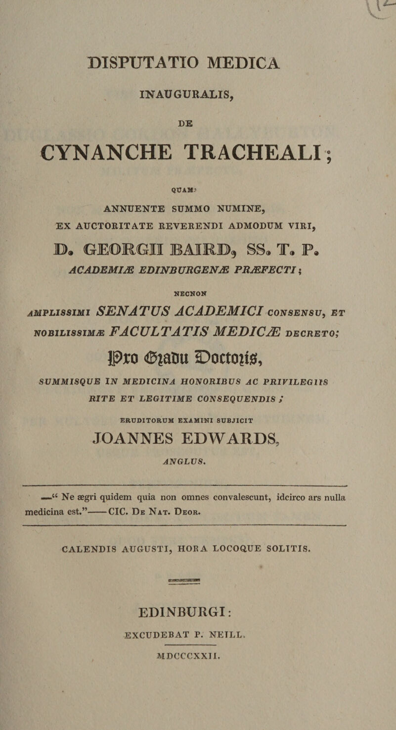 DISPUTATIO MEDICA INAUGURALIS, ss CYNANCHE TRACHEALI; QUAM&gt; ANNUENTE SUMMO NUMINE, EX AUCTORITATE REVERENDI ADMODUM VIRI, D. GEORGII RAIRB, SS, T. P. ACADEMim EDINBUBGEN^ PBMFECTI; NECNOK amplissimi senatus ACADEMICI consensu^ et NOBILISSIMA FACULTATIS MEDICA decreto; Pjco «©laiiu Ooctoiis, SUMMISQUE IN MEDICINA HONORIBUS AC PRIVILEGIIS RITE ET LEGITIME CONSEQUENDIS / ERD0ITORUM EXAMINI SUBJICIT JOANNES EDWARDS, ANGLUS. —Ne aegri quidem quia non omnes convalescunt, idcirco ars nulla medicina est.”-CIC. De Nat. Deor. CALENDIS AUGUSTI, HORA LOCOaUE SOLITIS. EDINBURGI: EXCUDEBAT P. NEILL. MDCCCXXII.