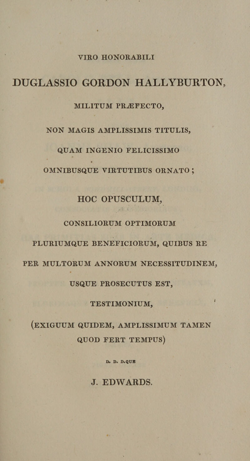 VIRO HONORABILI DUGLASSIO GOKDON HALLYBURTON MILITUM PROFECTO, NON MAGIS AMPLISSIMIS TITULIS, QUAM INGENIO FELICISSIMO OMNIBUSQUE VIRTUTIBUS ORNATO ; HOC OPUSCULUM, CONSILIORUM OPTIMORUM PLURIUMQUE BENEFICIORUM, QUIBUS RE PER MULTORUM ANNORUM NECESSITUDINEM, USQUE PROSECUTUS EST, TESTIMONIUM, ' (exiguum QUIDEM, AMPLISSIMUM TAMEN QUOD FERT TEMPUS) D. D. D.QUB