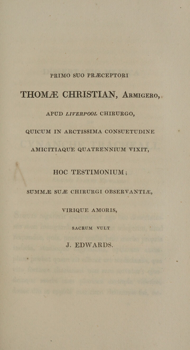 PRIMO SUO PRAECEPTORI THOMaE CHRISTIAN, Armigero, APUD LIVERPOOL CHIRURGO, QUICUM IN ARCTISSIMA CONSUETUDINE AMICITIAQUE QUATRENNIUM VIXIT, HOC TESTIMONIUM; SUMMAE SUuE CHIRURGI OBSERYANTIiE, VIRIQUE AMORIS, SACRUM VULT
