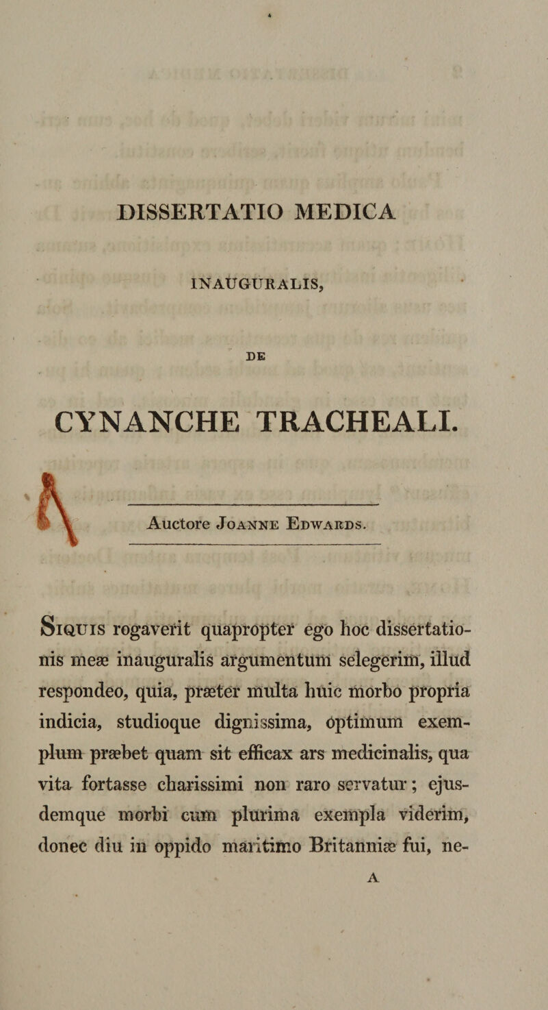 DISSERTATIO MEDICA INAtfGURALIS, DE CYNANCHE TRACHEALI. SiQXJis rogaverit quaproptei: ego hoc dissertatio¬ nis meae inauguralis argumentum selegerim, illud respondeo, quia, praeter multa huic morbo propria indicia, studioque dignissima, Optimum exem¬ plum praebet quam sit efficax ars medicinalis, qua vita fortasse charissimi non raro servatur; ejus¬ dem que morbi cum plurima exempla viderim, donec diu in oppido maritimo Britanniae fui, ne- A