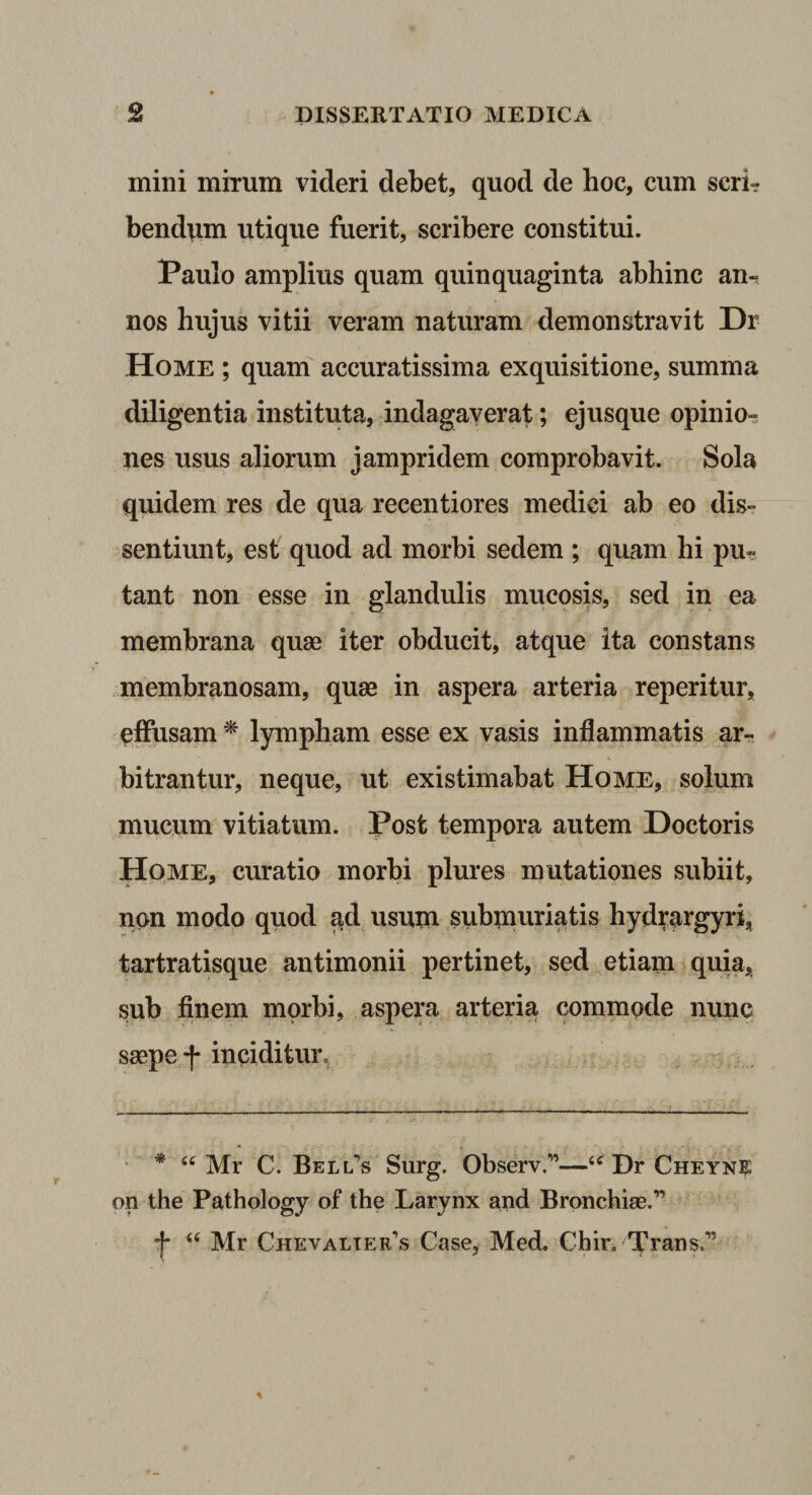 mini mirum videri debet, quod de hoc, cum seri- bend^m utique fuerit, scribere constitui. Paulo amplius quam quinquaginta abhinc an^ nos hujus vitii veram naturam demonstravit Dr Home ; quam accuratissima exquisitione, summa diligentia instituta, indagaverat; ejusque opinio-^ nes usus aliorum jampridem comprobavit. Sola quidem res de qua recentiores medici ab eo dis¬ sentiunt, est quod ad morbi sedem ; quam hi pu? tant non esse in glandulis mucosis, sed in ea membrana quae iter obducit, atque ita constans membranosam, quae in aspera arteria reperitur, effusam ^ lympham esse ex vasis inflammatis ar¬ bitrantur, neque, ut existimabat Home, solum mucum vitiatum. Post tempora autem Doctoris Home, curatio morbi plures mutationes subiit, non modo quod ad usum submuriatis hydrargyri, tartratisque antimonii pertinet, sed etiam quia, sub finem morbi, aspera arteria commode nunc saepe f inciditur. • * “ Mr C. Bellas Surg. Observ.”—Dr Cheynk on the Pathology of the Larynx and Bronchiae.” •J* Mr Chevalter’s Case, Med, Cbir, Trans.”