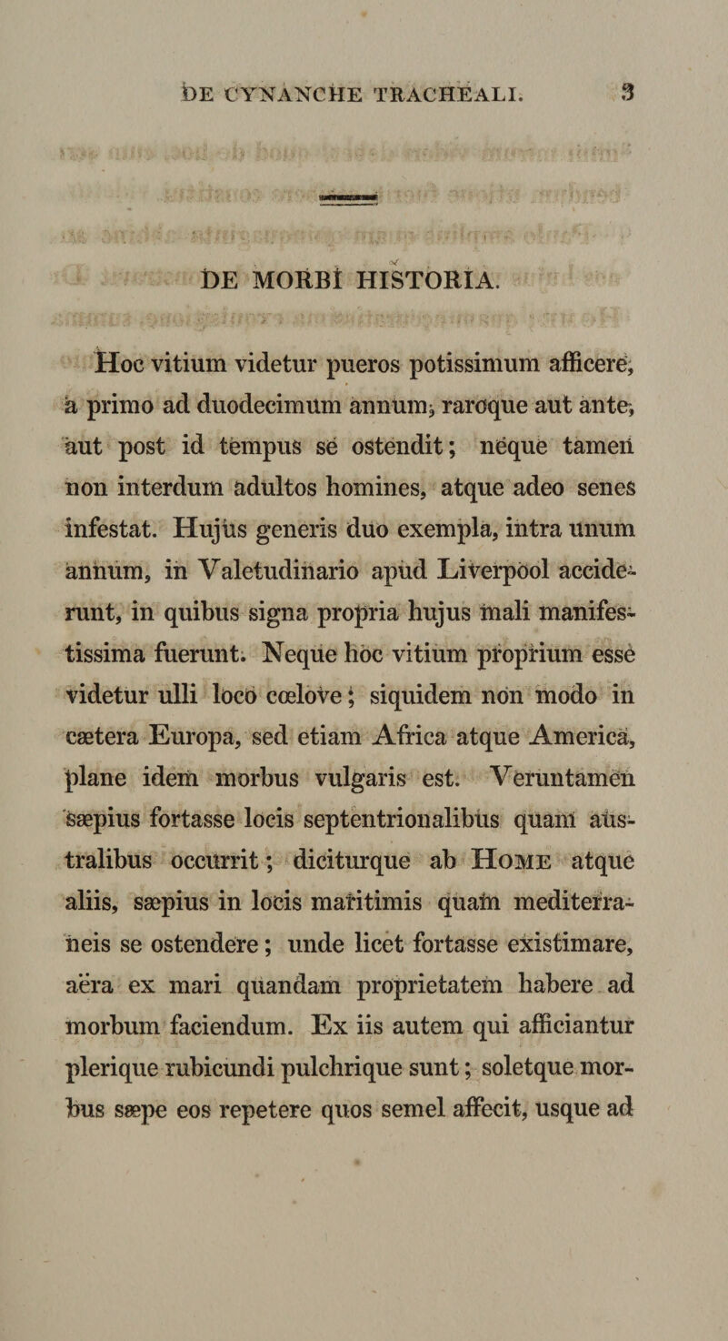 DE MORBt HISTORIA. &gt;. * Hoc vitium videtur pueros potissimum afficerd, a primo ad duodecimum aunum^ raroque aut ante-, aut post id tempus se ostendit; ni^que tameii non interdum adultos homines, atque adeo seneS infestat. Hujus generis duo exempla, intra unum annum, ih Valetudinario apiid Liverpool accide¬ runt, in quibus signa propria hujus inali manifes¬ tissima fuerunt; Neque hoc vitium pfopnum esse videtur ulli locb coelove; siquidem non modo in caetera Europa, sed etiam Africa atque America, plane ideiii morbus vulgaris est. Veruntameii 'Saepius fortasse locis septentrionalibus quanl aiis- tralibus occurrit; diciturque ab Home atque aliis, saepius in locis matitimis qualn mediterra- 'iieis se ostendere; unde licet fortasse existimare, aera ex mari quandam proprietatem habere ad morbum faciendum. Ex iis autem qui afficiantur plerique rubicundi pulchrique sunt; soletque mor¬ bus saepe eos repetere quos semel affecit, usque ad