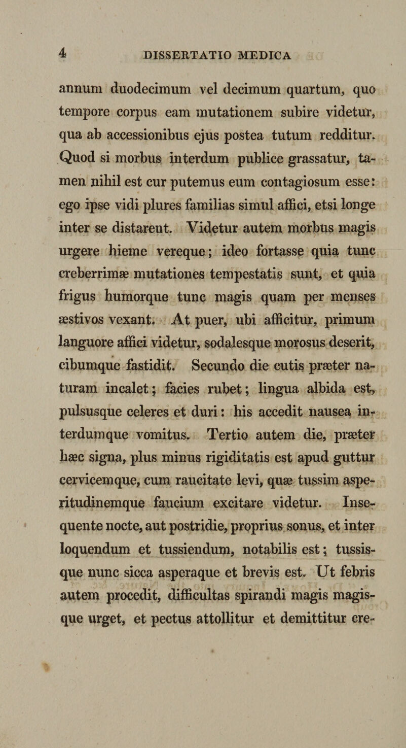 annum duodecimum vel decimum quartum, quo tempore corpus eam mutationem subire videtur, qua ab accessionibus ejus postea tutum redditur. Quod si morbus interdum publice grassatur, ta¬ men nibil est cur putemus eum contagiosum esse: ego ipse vidi plures familias simul affici, etsi longe inter se distarent. Videtur autem morbus magis urgere hieme vereque ; ideo fortasse quia tunc creberrimae mutationes tempestatis sunt, et quia frigus humorque tunc magis quam per menses aestivos vexant. At puer, ubi afficitur, primum languore affici videtur, sodalesque morosus deserit, ¥ cibumque fastidit. Secundo die cutis praeter na¬ turam incalet; facies rubet; lingua albida est, pulsusque celeres et duri; his accedit nausea in¬ terdum que vomitus. Tertio autem die, praeter haec signa, plus minus rigiditatis est apud guttur cervicemque, cum raucitate levi, quae, tussim aspe¬ ritudinemque faucium excitare videtur. Inse- quente nocte, aut postridie, proprius sonus, et inter loquendum et tussiendum, notabilis est; tussis¬ que nunc sicca asperaque et brevis est. Ut febris autem procedit, difficultas spirandi magis magis¬ que urget, et pectus attollitur et demittitur ere-