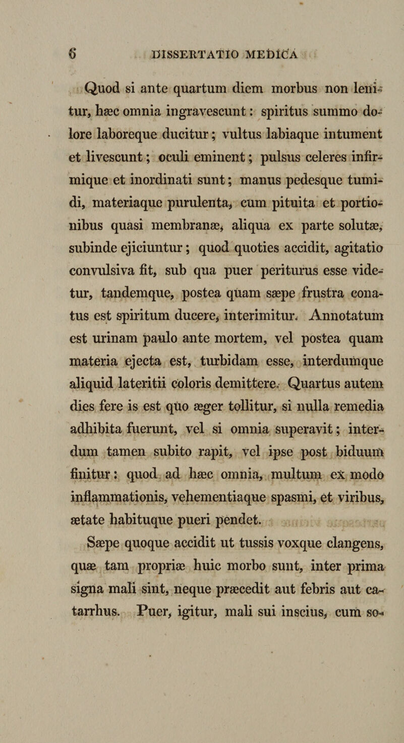 Quod si ante quartum diem morbus non leni^ tur, haec omnia ingravescunt: spiritus summo do¬ lore laboreque ducitur; vultus labiaque in tument et livescunt ; oculi eminent; pulsus celeres infir- mique et inordinati sunt; manus pedesque tumi¬ di, materiaque purulenta, cum pituita et portio¬ nibus quasi membranae, aliqua ex parte solutae, subinde ejiciuntur; quod quoties accidit, agitatio convulsiva fit, sub qua puer periturus esse vide¬ tur, tandemque, postea quam saepe frustra cona¬ tus est spiritum ducere, interimitur* Annotatum est urinam paulo ante mortem, vel postea quam materia ejecta est, turbidam esse, interdumque aliquid lateritii coloris demittere. Quartus autem dies fere is est qtio aeger tollitur, si nulla remedia adhibita fuerunt, vel si omnia superavit; inter¬ dum tamen subito rapit, vel ipse post biduum finitur: quod ad haec omnia, multum ex modo inflammationis, vehementiaque spasmi, et viribus, aetate habituque pueri pendet. Saepe quoque accidit ut tussis voxque clangens, quae tam propriae huic morbo sunt, inter prima signa mali sint, neque praecedit aut febris aut ca- tarrhus. Puer, igitur, mali sui inscius, cuiii so-