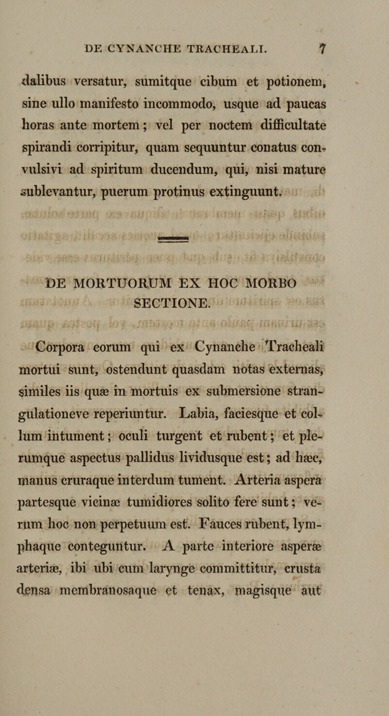 dalibus versatur, sumitque cibum et potionem, sine ullo manifesto incommodo, usque ad paucas horas ante mortem; vel per noctem difficultate spirandi corripitur, quam sequuntur conatus con-. vulsi vi ad spiritum ducendum, qui, nisi mature sublevantur, puerum protinus extinguunt. DE MORTUORUM EX HOC MORBO SECTIONE. Corpora eorum qui ex Cynanche Tracheali mortui sunt, ostendunt quasdam notas externas* similes iis quae in mortuis ex submersione stran¬ gulatione ve reperiuntur. Labia, faciesque et coh Ium intument; oculi turgent et rubent; et ple¬ rumque aspectus pallidus lividusque est; ad haec, manus cruraque interdum tument. Arteria aspera partesque vicinae tumidiores solito fere'sunt; ve¬ rum hoc non perpetuum est. Fauces rubent, lym¬ phaque conteguntur. A parte interiore asperi arteriae, ibi ubi cum larynge committitur, crusta densa membranosaque et tenax, inagisque aut