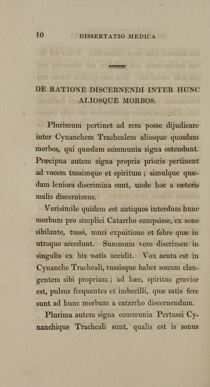 DE RATIONE DISCERNENDI INTER HUNC ALIOSQUE MORBOS. Plurimum pertinet ad rem posse dijudicare inter Cynanchem Trachealem aliosque quosdam morbos, qui quasdam communia signa ostendunt. Praecipua autem signa propria prioris pertinent ad vocem tussimque et spiritum ; simulque quae¬ dam leniora discrimina sunt, unde hoc a caeteris malis discernimus. Verisimile quidem est antiquos interdum hunc morbum pro simplici Catarrho sumpsisse, ex sono sibilante, tussi, muci expuitione et febre quae in utroque accedunt. Summum vero discrimen in singulis ex his notis accidit. Vox acuta est in Cynanche Tracheali, tussisque habet sonum clan¬ gentem sibi proprium; ad haec, spiritus gravior est, pulsus frequentes et imbecilli, quae satis fere sunt ad hunc morbum a catarrho discernendum. Plurima autem signa communia Pertussi Cy- nanchique Tracheali sunt, qualis est is sonus